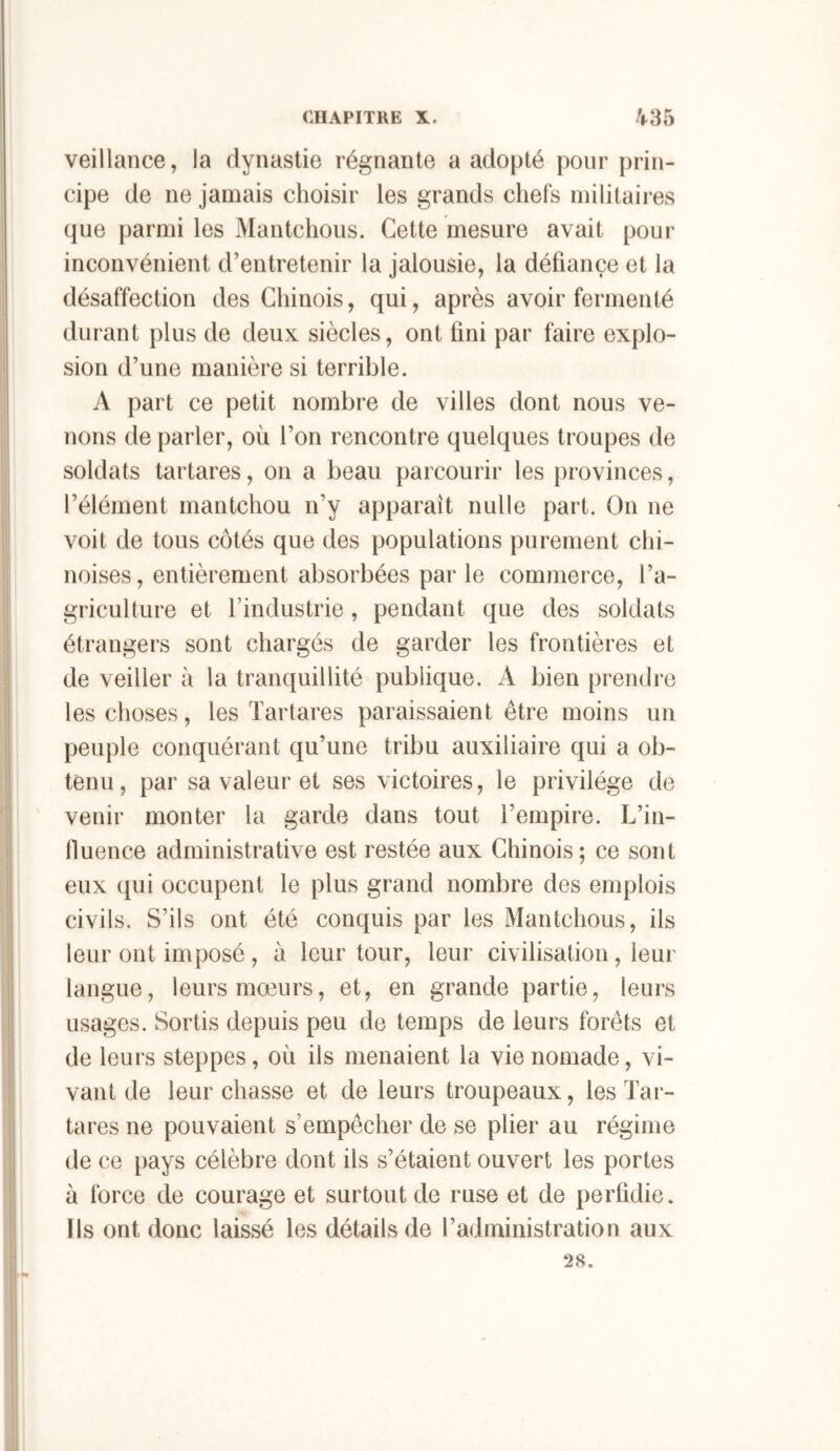 l CHAPITRE X. /|-35 veillance, la dynastie régnante a adopté pour prin- cipe de ne jamais choisir les grands chefs militaires que parmi les Mantchous. Cette mesure avait pour inconvénient d’entretenir la jalousie, la défiance et la désaffection des Chinois, qui, après avoir fermenté durant plus de deux siècles, ont fini par faire explo- sion d’une manière si terrible. A part ce petit nombre de villes dont nous ve- nons de parler, où l’on rencontre quelques troupes de soldats tartares, on a beau parcourir les provinces, l’élément mantchou n’y apparaît nulle part. On ne voit de tous côtés que des populations purement chi- noises, entièrement absorbées par le commerce, l’a- griculture et l’industrie, pendant que des soldats étrangers sont chargés de garder les frontières et de veiller ù la tranquillité publique. A bien prendre les choses, les Tartares paraissaient être moins un peuple conquérant qu’une tribu auxiliaire qui a ob- tenu, par sa valeur et ses victoires, le privilège de venir monter la garde dans tout l’empire. L’in- tluence administrative est restée aux Chinois; ce sont eux qui occupent le plus grand nombre des emplois civils. S’ils ont été conquis par les Mantchous, ils leur ont imposé , à leur tour, leur civilisation, leur langue, leurs mœurs, et, en grande partie, leurs usages. Sortis depuis peu de temps de leurs forêts et de leurs steppes, où ils menaient la vie nomade, vi- vant de leur chasse et de leurs troupeaux, les Tar- tares ne pouvaient s’empêcher de se plier au régime de ce pays célèbre dont ils s’étaient ouvert les portes à force de courage et surtout de ruse et de perfidie. Ils ont donc laissé les détails de l’administration aux 28. I