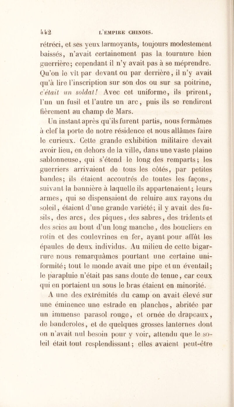 rétréci, et ses yeux larmoyants, toujours modestement baissés, n’avait certainement pas la tournure bien guerrière; cependant il n’y avait pas à se méprendre. Qu’on le vît par devant ou par derrière, il n’y avait qu’à lire l’inscription sur son dos ou sur sa poitrine, c était un soldat! Avec cet uniforme, ils prirent, l’un un fusil et l’autre un arc, puis ils se rendirent fièrement au champ de Mars. Un instant après qu’ils furent partis, nous fermâmes à clef la porte de notre résidence et nous allâmes faire le curieux. Cette grande exhibition militaire devait avoir lieu, en dehors de la ville, dans une vaste plaine sablonneuse, qui s’étend le long des remparts ; les guerriers arrivaient de tous les côtés, par petites bandes; ils étaient accoutrés de toutes les façons, suivant la bannière à laquelle ils appartenaient; leurs armes, qui se dispensaient de reluire aux rayons du soleil, étaient d’une grande variété; il y avait des fu- sils, des arcs, des piques, des sabres, des tridents et des scies au bout d’un long manche, des boucliers eu rotin et des coulevrines en fer, ayant pour affût les épaules de deux individus. Au milieu de cette bigar- rure nous remarquâmes pourtant une certaine uni- formité; tout le monde avait une pipe et un éventail; le parapluie n’était pas sans doute de tenue, car ceux qui en portaient un sous le bras étaient en minorité. A une des extrémités du camp on avait élevé sur une éminence une estrade en planches, abritée par un immense parasol rouge, et ornée de drapeaux, de banderoles, et de quelques grosses lanternes dont on n’avait nul besoin pour y voir, attendu que le so- leil était tout resplendissant; elles avaient peut-être