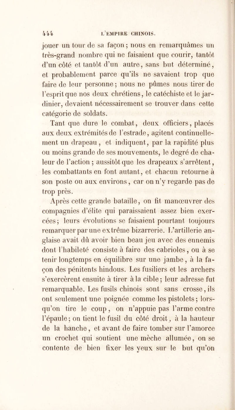 jouer un tour de sa façon ; nous en remarquâmes un très-grand nombre qui ne faisaient que courir^ tantôt d’un côté et tantôt d’un autre, sans but déterminé, et probablement parce qu’ils ne savaient trop que faire de leur personne ; nous ne pûmes nous tirer de l’esprit que nos deux chrétiens, le catéchiste et le jar- dinier, devaient nécessairement se trouver dans cette catégorie de soldats. Tant que dure le combat, deux officiers, placés aux deux extrémités de l’estrade, agitent continuelle- ment un drapeau , et indiquent, par la rapidité plus ou moins grande de ses mouvements, le degré de cha- leur de l’action ; aussitôt que les drapeaux s’arrêtent, les combattants en font autant, et chacun retourne à son poste ou aux environs, car on n’y regarde pas de trop près. Après cette grande bataille, on fit manoeuvrer des compagnies d’élite qui paraissaient assez bien exer- cées; leurs évolutions se faisaient pourtant toujours remarquer par une extrême bizarrerie. L’artillerie an- glaise avait dû avoir bien beau jeu avec des ennemis dont l’habileté consiste à faire des cabrioles, ou à se tenir longtemps en équilibre sur une jambe, à la fa- çon des pénitents hindous. Les fusiliers et les archers s’exercèrent ensuite à tirer à la cible ; leur adresse fut remarquable. Les fusils chinois sont sans crosse, ils ont seulement une poignée comme les pistolets ; lors- qu’on tire le coup, on n’appuie pas l’arme contre l’épaule; on tient le fusil du côté droite à la hauteur de la hanche, et avant de faire tomber sur l’amorce un crochet qui soutient une mèche allumée, on se contente de bien fixer les yeux sur le but qu’on