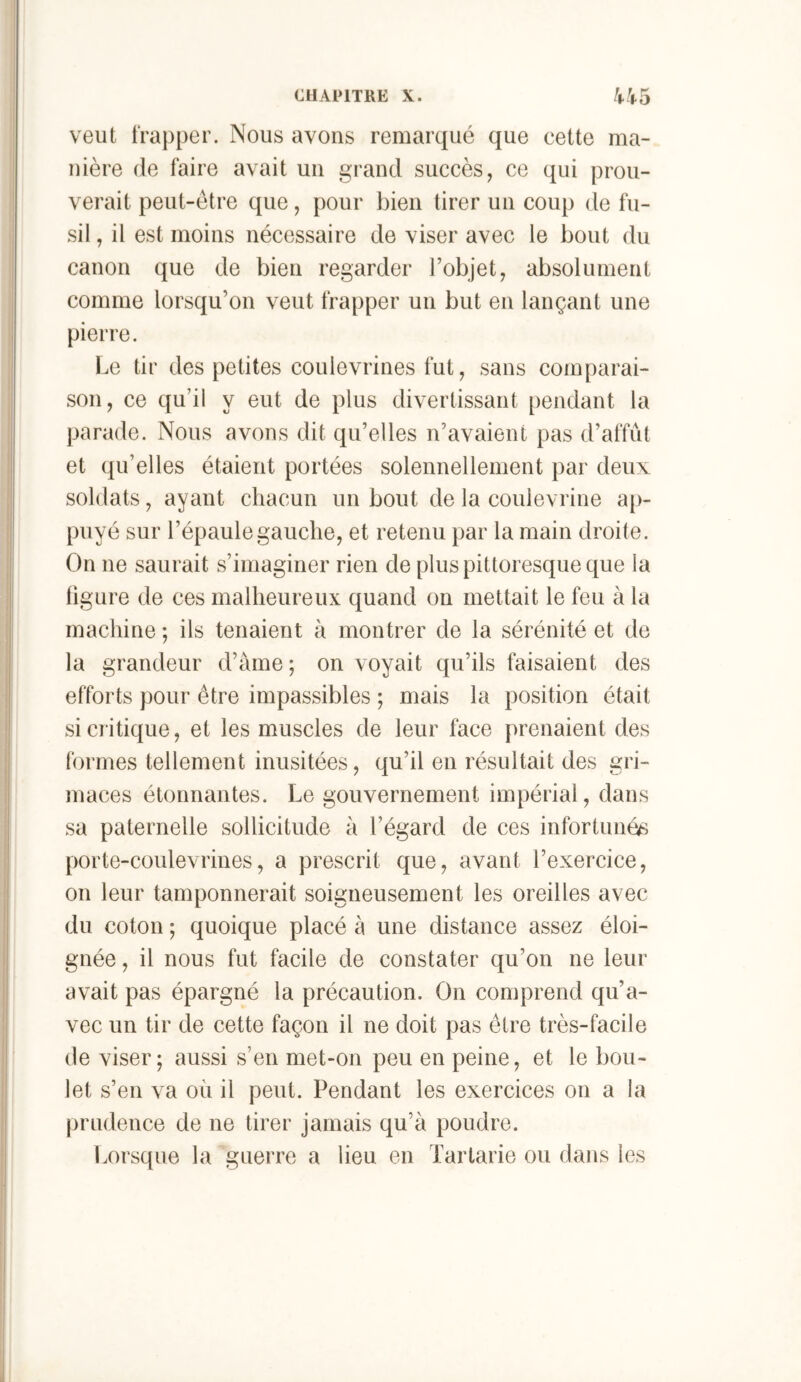 veut t‘ra})per. Nous avons remarqué que cette ma- nière de faire avait un grand succès, ce qui prou- verait peut-être que, pour bien tirer un coup de fu- sil , il est moins nécessaire de viser avec le bout du canon que de bien regarder l’objet, absolument comme lorsqu’on veut frapper un but en lançant une pierre. Le tir des petites coulevrines fut, sans comparai- son, ce qu’il y eut de plus divertissant pendant la parade. Nous avons dit qu’elles n’avaient pas d’affût et qu’elles étaient portées solennellement par deux soldats, ayant chacun un bout de la coulevrine aj)- puyé sur l’épaule gauche, et retenu par la main droite. On ne saurait s’imaginer rien de plus pittoresque que la ligure de ces malheureux quand on mettait le feu à la machine ; ils tenaient à montrer de la sérénité et de la grandeur d’àme; on voyait qu’ils faisaient des efforts pour être impassibles ; mais la position était si ciitique, et les muscles de leur face prenaient des formes tellement inusitées, qu’il en résultait des gri- maces étonnantes. Le gouvernement impérial, dans sa paternelle sollicitude à l’égard de ces infortunée porte-coulevrines, a prescrit que, avant l’exercice, on leur tamponnerait soigneusement les oreilles avec du coton -, quoique placé à une distance assez éloi- gnée , il nous fut facile de constater qu’on ne leur avait pas épargné la précaution. On comprend qu’a- vec un tir de cette façon il ne doit pas être très-facile de viser; aussi s’en met-on peu en peine, et le bou- let s’en va où il peut. Pendant les exercices on a la prudence de ne tirer jamais qu’à poudre. Lorsque la guerre a lieu en Tartarie ou dans les