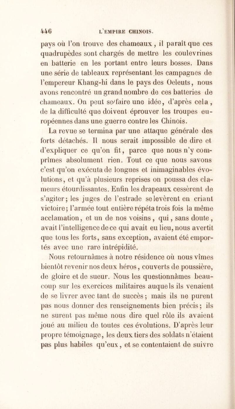 pays où Ton trouve des chameaux, il paraît que ces quadrupèdes sont chargés de mettre les coulevrines en batterie en les portant entre leurs bosses. Dans une série de tableaux représentant les campagnes de l’empereur Khang-hi dans le pays des Oeleuts, nous avons rencontré un grand nombre de ces batteries de chameaux. On peut se/faire une idée, d’après cela, de la difficulté que doivent éprouver les troupes eu- ropéennes dans une guerre contre les Chinois. La revue se termina par une attaque générale des forts détachés. Il nous serait impossible de dire et d’expliquer ce qu’on fit, parce que nous n’y com- prîmes absolument rien. Tout ce que nous savons c’est qu’on exécuta de longues et inimaginables évo- lutions, et qu’à plusieurs reprises on poussa des cla- meurs étourdissantes. Enfin les drapeaux cessèrent de s’agiter; les juges de l’estrade se levèrent en criant victoire; l’armée tout entière répéta trois fois la même acclamation, et un de nos voisins, qui, sans doute , avait l’intelligence de ce qui avait eu lieu, nous avertit que tous les forts, sans exception, avaient été empor- tés avec une rare intrépidité. Nous retournâmes à notre résidence où nous vîmes bientôt revenir nos deux héros, couverts de poussière, de gloire et de sueur. Nous les questionnâmes beau- coup sur les exercices militaires auquels ils venaient de se livrer avec tant de succès ; mais ils ne purent pas nous donner des renseignements bien précis ; ils ne surent pas même nous dire quel rôle ils avaient joué au milieu de toutes ces évolutions. D’après leur propre témoignage, les deux tiers des soldats n’étaient pas plus habiles qu’eux, et se contentaient de suivre