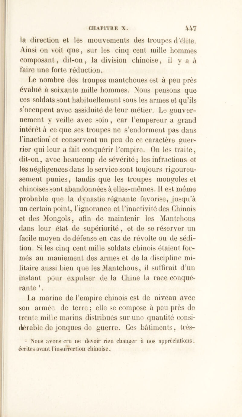 la direction et les mouvements des troupes d’élite. Ainsi on voit que, sur les cinq cent mille hommes composant, dit-on, la division chinoise, il y a à faire une forte réduction. Le nombre des troupes mantchoues est à peu près évalué à soixante mille hommes. Nous pensons que ces soldats sont habituellement sous les armes et qu’ils s’occupent avec assiduité de leur métier. Le gouver- nement y veille avec soin, car l’empereur a grand intérêt à ce que ses troupes ne s’endorment pas dans l’inaction et conservent un peu de ce caractère guer- rier qui leur a fait conquérir l’empire. On les traite, dit-on, avec beaucoup de sévérité; les infractions et les négligences dans le service sont toujours rigoureu- sement punies, tandis que les troupes mongoles et chinoises sont abandonnées à elles-mêmes. Il est même probable que la dynastie régnante favorise, jusqu’à un certain point, l’ignorance et l’inactivité des Chinois et des Mongols, afin de maintenir les Mantchous dans leur état de supériorité, et de se réserver un facile moyen de défense en cas de révolte ou de sédi- tion. Sites cinq cent mille soldats chinois étaient for- més au maniement des armes et de la discipline mi- litaire aussi bien que les Mantchous, il suffirait d’un instant pour expulser de la Chine la race conqué- rante ^. La marine de l’empire chinois est de niveau avec son armée de terre ; elle se compose à peu près de trente mille marins distribués sur une quantité consi- (iérable de jonques de guerre. Ces batiments, très-  Nous avons cru ne devoir rien changer à nos appréciations, écrites avant l’insurrection chinoise.