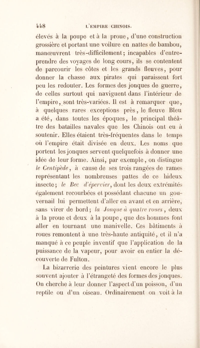 élevés à la poupe et à la proue, d’une construction grossière et portant une voilure en nattes de bambou, manœuvrent très-difficilement ; incapables d’entre- prendre des voyages de long cours, ils se contentent de parcourir les côtes et les grands fleuves, pour donner la chasse aux pirates qui paraissent fort peu les redouter. Les formes des jonques de guerre, de celles surtout qui naviguent dans l’intérieur de l’empire, sont très-variées. Il est à remarquer que, à quelques rares exceptions près, le fleuve Bleu a été, dans toutes les époques, le principal théâ- tre des batailles navales que les Chinois ont eu à soutenir. Elles étaient très-fréquentes dans le temps où l’empire était divisée en deux. Les noms que portent les jonques servent quelquefois adonner une idée de leur forme. Ainsi, par exemple, on distingue le Centipede, à cause de ses trois rangées de rames représentant les nombreuses pattes de ce hideux insecte ; le Bec d'épervier^ dont les deux extrémités également recourbées et possédant chacune un gou» vernail lui permettent d’aller en avant et en arrière, sans virer de bord; la Jonque à quatre roues , deux à la proue et deux à la poupe, que des hommes font aller en tournant une manivelle. Ces bâtiments à roues remontent à une très-haute antiquité, et il n’a manqué à ce peuple inventif que l’application de la puissance de la vapeur, pour avoir en entier la dé- couverte de Fulton. La bizarrerie des peintures vient encore le plus souvent ajouter à l’étrangeté des formes des jonques. On cherche à leur donner l’aspect d’un poisson, d’un reptile ou d’un oiseau. Ordinairement on voit à la