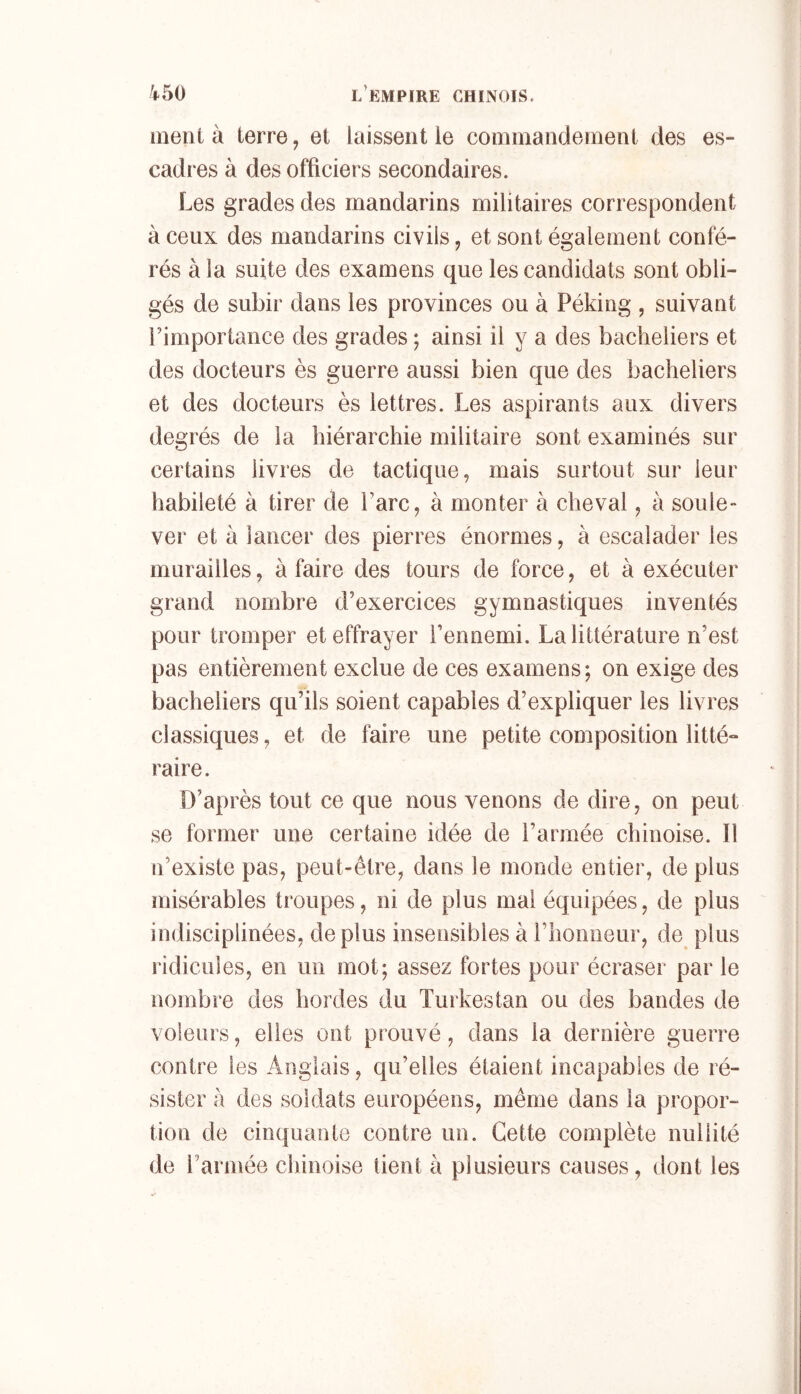 ment à terre, et laissent le commandement des es- cadres à des officiers secondaires. Les grades des mandarins militaires correspondent à ceux des mandarins civils, et sont également confé- rés à la suite des examens que les candidats sont obli- gés de subir dans les provinces ou à Péking , suivant rimportance des grades ; ainsi il y a des bacheliers et des docteurs ès guerre aussi bien que des bacheliers et des docteurs ès lettres. Les aspirants aux divers degrés de la hiérarchie militaire sont examinés sur certains livres de tactique, mais surtout sur leur habileté à tirer de Parc, à monter à cheval, à soûle» ver et à lancer des pierres énormes, à escalader les murailles, à faire des tours de force, et à exécuter grand nombre d’exercices gymnastiques inventés pour tromper et effrayer l’ennemi. La littérature n’est pas entièrement exclue de ces examens; on exige des bacheliers qu’ils soient capables d’expliquer les livres classiques, et de faire une petite composition litté» raire. D’après tout ce que nous venons de dire, on peut se former une certaine idée de l’armée chinoise. Il n’existe pas, peut-être, dans le monde entier, de plus misérables troupes, ni de plus mai équipées, de plus indisciplinées, de plus insensibles à riionueur, de plus ridicules, en un mot; assez fortes pour écraser par le nombre des hordes du Turkestan ou des bandes de voleurs, elles ont prouvé, dans la dernière guerre contre les Anglais, qu’elles étaient incapables de ré- sister à des soldats européens, même dans la propor- tion de cinquante contre un. Cette complète nullité de l’armée chinoise lient à plusieurs causes, dont les