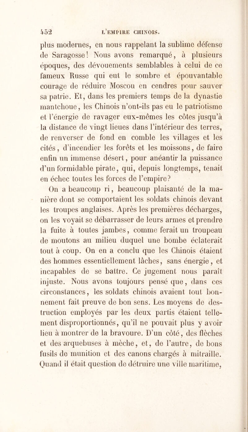 plus modernes, en nous rappelant la sublime défense de Saragosse! Nous avons remarqué, à plusieurs époques, des dévouements semblables à celui de ce fameux Russe qui eut le sombre et épouvantable courage de réduire Moscou en cendres pour sauver sa patrie. Et, dans les premiers temps de la dynastie mantchoue, les Chinois n’ont-ils pas eu le patriotisme et l’énergie de ravager eux-mêmes les côtes jusqu’à la distance de vingt lieues dans l’intérieur des terres, de renverser de fond en comble les villages et les cités, d’incendier les forêts et les moissons, de faire enfin un immense désert, pour anéantir la puissance d’un formidable pirate, qui, depuis longtemps, tenait en échec toutes les forces de l’empire? On a beaucoup ri, beaucoup plaisanté de la ma- nière dont se comportaient les soldats chinois devant les troupes anglaises. Après les premières décharges, on les voyait se débarrasser de leurs armes et prendre la fuite à toutes jambes, comme ferait un troupeau de moutons au milieu duquel une bombe éclaterait tout à coup. On en a conclu que les Chinois étaient des hommes essentiellement lâches, sans énergie, et incapables de se battre. Ce jugement nous paraît injuste. Nous avons toujours pensé que, dans ces circonstances, les soldats chinois avaient tout lion- nement fait preuve de bon sens. Les moyens de des- truction employés par les deux partis étaient telle- ment disproportionnés, qu’il ne pouvait plus y avoir lieu à montrer de la bravoure. D’un côté, des flèches et des arquebuses à mèche, et, de l’autre, de bons fusils de munition et des canons chargés à mitraille. Quand il était question de détruire une ville maritime.