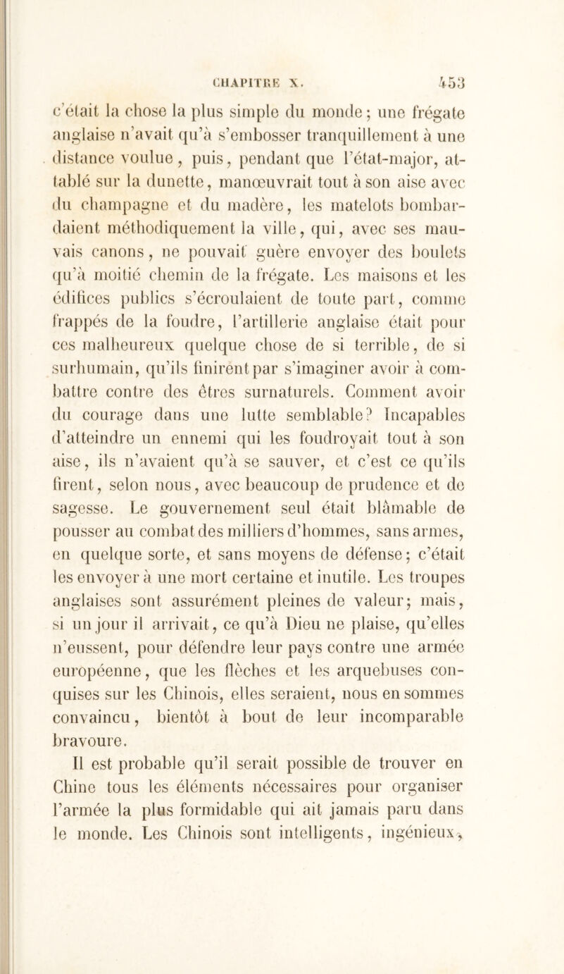 OUAPITKH X. V53 c’était la chose la plus simple du monde ; une frégate anglaise n’avait qu’à s’embosser trampiillement à une . distance voulue , puis, pendant que l’état-major, at- tablé sur la dunette, manœuvrait tout à son aise avec du cham[)agne et du madère, les matelots bombar- daient méthodiquement la ville, qui, avec ses mau- vais canons, ne pouvait' guère envoyer des boulets qu’à moitié chemin de la frégate. Les maisons et les édihces publics s’écroulaient de toute part, comme fra{)pés de la foudre, l’artillerie anglaise était pour ces malheureux quelque chose de si terrible, de si surhumain, qu’ils finirent par s’imaginer avoir à com- battre contre des êtres surnaturels. Gomment avoir du courage dans une lutte semblable? Incapables d’atteindre un ennemi qui les foudroyait tout à son aise, ils n’avaient qu’à se sauver, et c’est ce qu’ils tirent, selon nous, avec beaucoup de prudence et de sagesse. Le gouvernement seul était blâmable de pousser au combat des milliers d’hommes, sans armes, en quelque sorte, et sans moyens de défense; c’était les envoyer à une mort certaine et inutile. Les troupes anglaises sont assurément pleines de valeur; mais, si un jour il arrivait, ce qu’à Dieu ne plaise, qu’elles n’eussent, pour défendre leur pays contre une armée européenne, que les flèches et les arquebuses con- quises sur les Chinois, elles seraient, nous en sommes convaincu, bientôt à bout de leur incomparable bravoure. Il est probable qu’il serait possible de trouver en Chine tous les éléments nécessaires pour organiser l’armée la plus formidable qui ait jamais paru dans le monde. Les Chinois sont intelligents, ingénieux-,