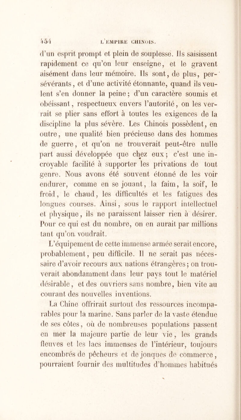 (l’an esprit prompt et plein de souplesse. Ils saisissent rapidement ce qu’on leur enseigne, et le gravent aisément dans leur mémoire. Ils sont, de plus, per-' sévérants, et d’une activité étonnante, quand ils veu- lent s’en donner la peine *, d’un caractère soumis et obéissant, respectueux envers l’autorité, on les ver- rait se plier sans effort à toutes les exigences de la discipline la plus sévère. Les Chinois possèdent, en outre, une qualité bien précieuse dans des hommes de guerre, et qu’on ne trouverait peut-être nulle part aussi développée que chez eux ; c’est une in- croyable facilité à supporter les privations de tout genre. Nous avons été souvent étonné de les voir endurer, comme en se jouant, la faim, la soif, le froid, le chaud, les difficultés et les fatigues des longues courses. Ainsi, sous le rapport intellectuel et physique, ils ne paraissent laisser rien à désirer. Pour ce qui est du nombre, on en aurait par millions tant qu’oix voudrait. L’équipement de cette immense armée serait encore, probablement, peu difficile. Il ne serait pas néces- saire d’avoir recours aux nations étrangères ; on trou- verait abondamment dans leur pays tout le matériel désirable, et des ouvriers sans nombre, bien vite au courant des nouvelles inventions. La Chine offrirait surtout des ressources incompa- rables pour la marine. Sans parler de la vaste étendue de ses côtes, où de nombreuses populations passent en mer la majeure partie de leur vie, les grands neuves et les lacs immenses de l’intérieur, toujours encombrés de pêcheurs et de jonques de commerce, pourraient fournir des multitudes d'hommes habitués