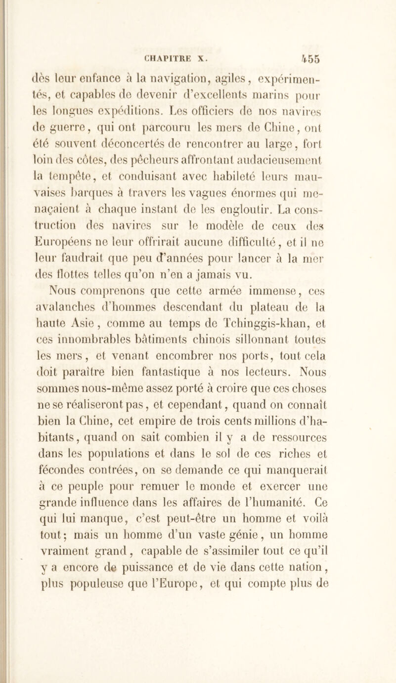 dès leur enfance à la navigation, agiles, expérimen- tés, et capables de devenir d’excellents marins |)our les longues expéditions. Les officiers de nos navires de guerre, qui ont parcouru les mers de Chine, ont été souvent déconcertés de rencontrer au large, fort loin des côtes, des pêcheurs affrontant audacieusement la tempête, et conduisant avec habileté leurs mau- vaises barques à travers les vagues énormes (pii me- naçaient à chaque instant de les engloutir. La cons- truction des navires sur le modèle de ceux des Européens ne leur offrirait aucune difficulté, et il ne leur faudrait que peu d’années pour lancer à la mer des Hottes telles qu’on n’en a jamais vu. Nous comprenons que cette armée immense, ces avalanches d’hommes descendant du plateau de la haute Asie, comme au temps de Tchinggis-khan, et ces innombrables batiments chinois sillonnant toutes les mers, et venant encombrer nos ports, tout cela doit paraître bien fantastique à nos lecteurs. Nous sommes nous-même assez porté à croire que ces choses ne se réaliseront pas, et cependant, quand on connaît bien la Chine, cet empire de trois cents millions d’ha- bitants, quand on sait combien il y a de ressources dans les populations et dans le sol de ces riches et fécondes contrées, on se demande ce qui manquerait à ce peuple pour remuer le monde et exercer une grande influence dans les affaires de l’humanité. Ce qui lui manque, c’est peut-être un homme et voilà tout; mais un homme d’un vaste génie, un homme vraiment grand , capable de s’assimiler tout ce qu’il y a encore de puissance et de vie dans cette nation, plus populeuse que l’Europe, et qui compte plus de