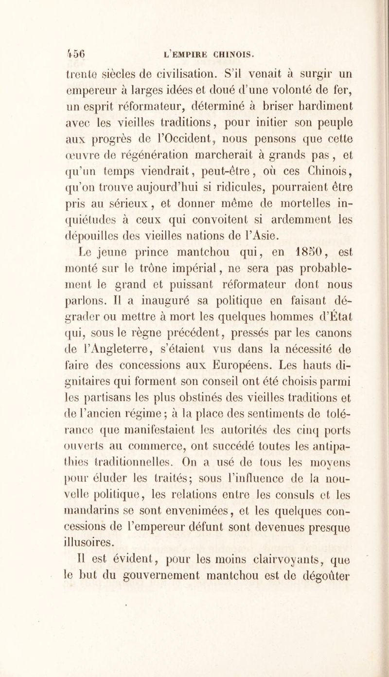 treille siècles de civilisation. S'il venait à surgir un empereur à larges idées et doué d'une volonté de fer, un esprit réformateur, déterminé à briser hardiment avec les vieilles traditions, pour initier son peuple aux progrès de l’Occident, nous pensons que cette œuvre de régénération marcherait à grands pas, et qu’un temps viendrait, peut-être, où ces Chinois, (lu’on trouve aujourd’hui si ridicules, pourraient être pris au sérieux, et donner même de mortelles in- ([uiétudes à ceux qui convoitent si ardemment les dépouilles des vieilles nations de l’Asie. Le jeune prince mantchou qui, en 1850, est monté sur le trône impérial, ne sera pas probable- ment le grand et puissant réformateur dont nous parlons. Il a inauguré sa politique en faisant dé- grader ou mettre à mort les quelques hommes d’Etat qui, sous le règne précédent, pressés parles canons de l’Angleterre, s’étaient vus dans la nécessité de faire des concessions aux Européens. Les hauts di- gnitaires qui forment son conseil ont été choisis parmi les partisans les plus obstinés des vieilles traditions et de l’ancien régime ; à la place des sentiments de tolé- rance que manifestaient les autorités des cinq ports ouvei ts au commerce, ont succédé toutes les antipa- thies traditionnelles. On a usé de tous les moyens [)our éluder les traités; sous rinfluence de la nou- velle politique, les relations entre les consuls et les mandarins se sont envenimées, et les quelques con- cessions de l’empereur défunt sont devenues presque illusoires. Il est évident, pour les moins clairvoyants, que le but du gouvernement mantchou est de dégoûter