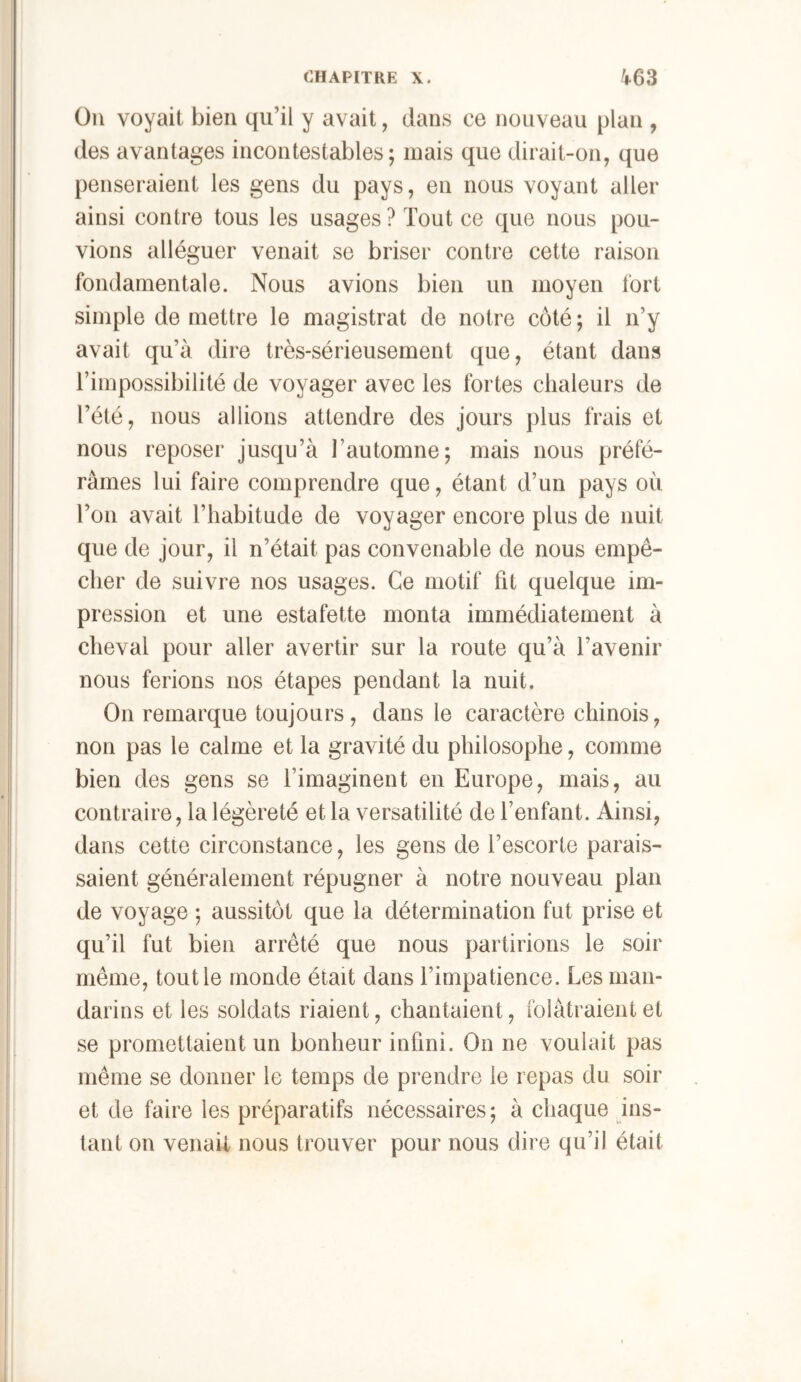 Oii voyait bien qu’il y avait, dans ce nouveau plan , des avantages incontestables; mais que dirait-on, que penseraient les gens du pays, en nous voyant aller ainsi contre tous les usages ? Tout ce que nous pou- vions alléguer venait se briser contre cette raison fondamentale. Nous avions bien un moyen fort simple de mettre le magistrat de notre côté ; il n’y avait qu’à dire très-sérieusement que, étant dans l’impossibilité de voyager avec les fortes chaleurs de Tété, nous allions attendre des jours plus frais et nous reposer jusqu’à l’automne; mais nous préfé- râmes lui faire comprendre que, étant d’un pays où Ton avait l’habitude de voyager encore plus de nuit que de jour, il n’était pas convenable de nous empê- cher de suivre nos usages. Ce motif fit quelque im- pression et une estafette monta immédiatement à cheval pour aller avertir sur la route qu’à l’avenir nous ferions nos étapes pendant la nuit. On remarque toujours, dans le caractère chinois, non pas le calme et la gravité du philosophe, comme bien des gens se l’imaginent en Europe, mais, au contraire, la légèreté et la versatilité de l’enfant. Ainsi, dans cette circonstance, les gens de l’escorte parais- saient généralement répugner à notre nouveau plan de voyage ; aussitôt que la détermination fut prise et qu’il fut bien arrêté que nous partirions le soir même, tout le monde était dans l’impatience. Les man- darins et les soldats riaient, chantaient, folâtraient et se promettaient un bonheur infini. On ne voulait pas même se donner le temps de prendre le repas du soir et de faire les préparatifs nécessaires ; à chaque ins- tant on venait nous trouver pour nous dire qu’il était