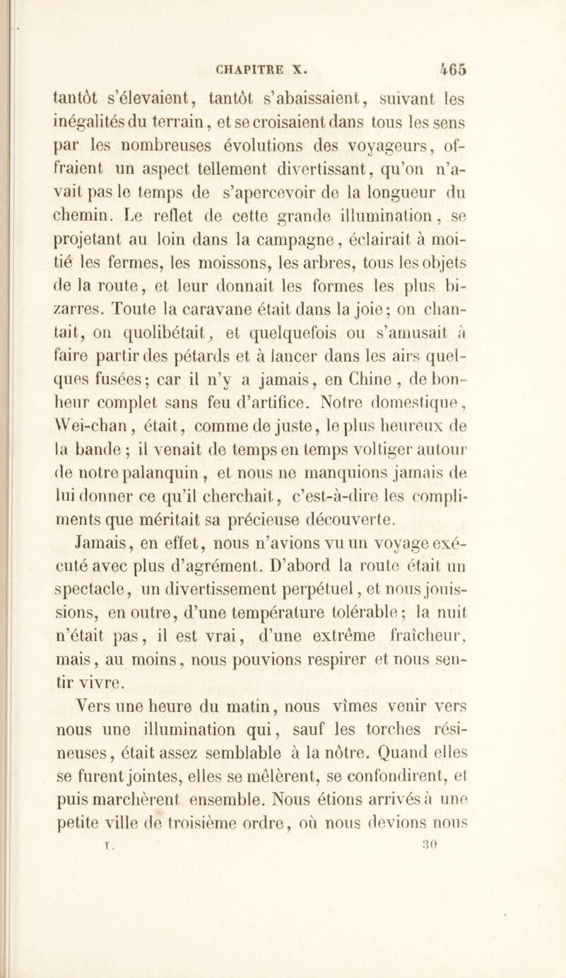 tantôt s’élevaient, tantôt s’abaissaient, suivant les inégalités du terrain, et se croisaient dans tous les sens [)ar les nombreuses évolutions des voyageurs, of- fraient un aspect tellement divertissant, qu’on n’a- vait pas le temps de s’apercevoir de la longueur du chemin. Le reflet de cette grande illumination, se projetant au loin dans la campagne, éclairait à moi- tié les fermes, les moissons, les arbres, tous les objets de la route, et leur donnait les formes les plus bi- zarres. Toute la caravane était dans la joie; on chan- tait, on quolibétait, et quelquefois ou s’amusait à faire partir des pétards et à lancer dans les airs quel- ques fusées; car il n’y a jamais, en Chine , de bon- heur complet sans feu d’artifice. Notre domestique, Wei-chan , était, comme de juste, le plus heureux de la bande ; il venait de temps en temps voltiger autour de notre palanquin , et nous ne manquions jamais de lui donner ce qu’il cherchait, c’est-à-dire les compli- ments que méritait sa précieuse découverte. Jamais, en effet, nous n’avions vu un voyage exé- cuté avec plus d’agrément. D’abord la route était un spectacle, un divertissement perpétuel, et nous jouis- sions, en outre, d’une température tolérable; la nuit n’était pas, il est vrai, d’une extrême fraîcheur, mais, au moins, nous pouvions respirer et nous sen- tir vivre. Vers une heure du matin, nous vîmes venir vers nous une illumination qui, sauf les torches rési- neuses, était assez semblable à la nôtre. Quand elles se furent jointes, elles se mêlèrent, se confondirent, et puis marchèrent ensemble. Nous étions arrivés à une petite ville de troisième ordre, où nous devions nous .30 T.
