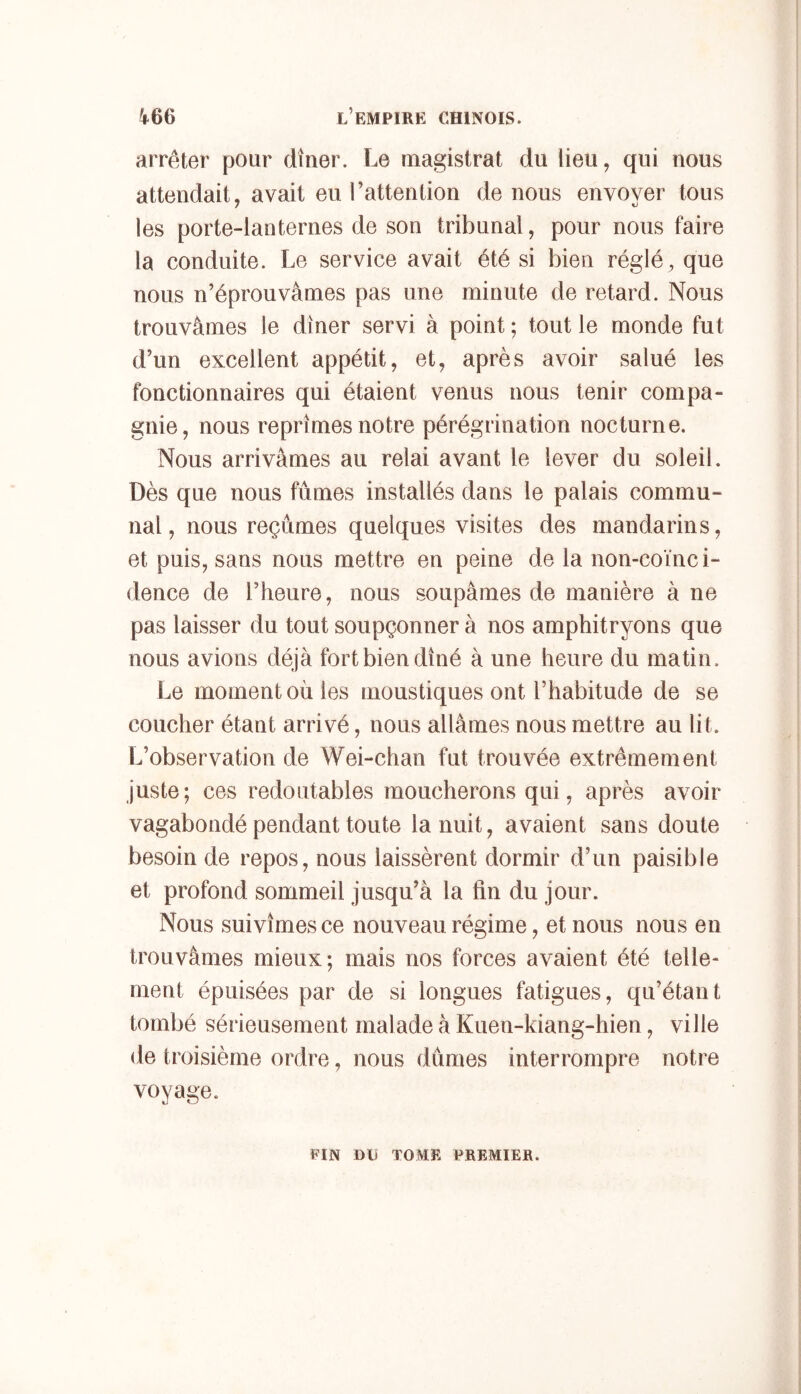arrêter pour dîner. Le magistrat du lieu, qui nous attendait, avait eu l’attention de nous envoyer tous les porte-lanternes de son tribunal, pour nous faire la conduite. Le service avait été si bien réglé, que nous n’éprouvâmes pas une minute de retard. Nous trouvâmes le dîner servi à point ; tout le monde fut d’un excellent appétit, et, après avoir salué les fonctionnaires qui étaient venus nous tenir compa- gnie, nous reprîmes notre pérégrination nocturne. Nous arrivâmes au relai avant le lever du soleil. Dès que nous fûmes installés dans le palais commu- nal, nous reçûmes quelques visites des mandarins, et puis, sans nous mettre en peine de la non-coïnci- dence de l’heure, nous soupâmes de manière à ne pas laisser du tout soupçonner à nos amphitryons que nous avions déjà fort bien dîné à une heure du matin. Le moment ou les moustiques ont l’habitude de se coucher étant arrivé, nous allâmes nous mettre au lit. L’observation de Wei-chan fut trouvée extrêmement juste; ces redoutables moucherons qui, après avoir vagabondé pendant toute la nuit, avaient sans doute besoin de repos, nous laissèrent dormir d’un paisible et profond sommeil jusqu’à la fin du jour. Nous suivîmes ce nouveau régime, et nous nous en trouvâmes mieux; mais nos forces avaient été telle- ment épuisées par de si longues fatigues, qu’étant tombé sérieusement malade à Kuen-kiang-hien, ville de troisième ordre, nous dûmes interrompre notre voyage. FIN DU TOME PREMIER.