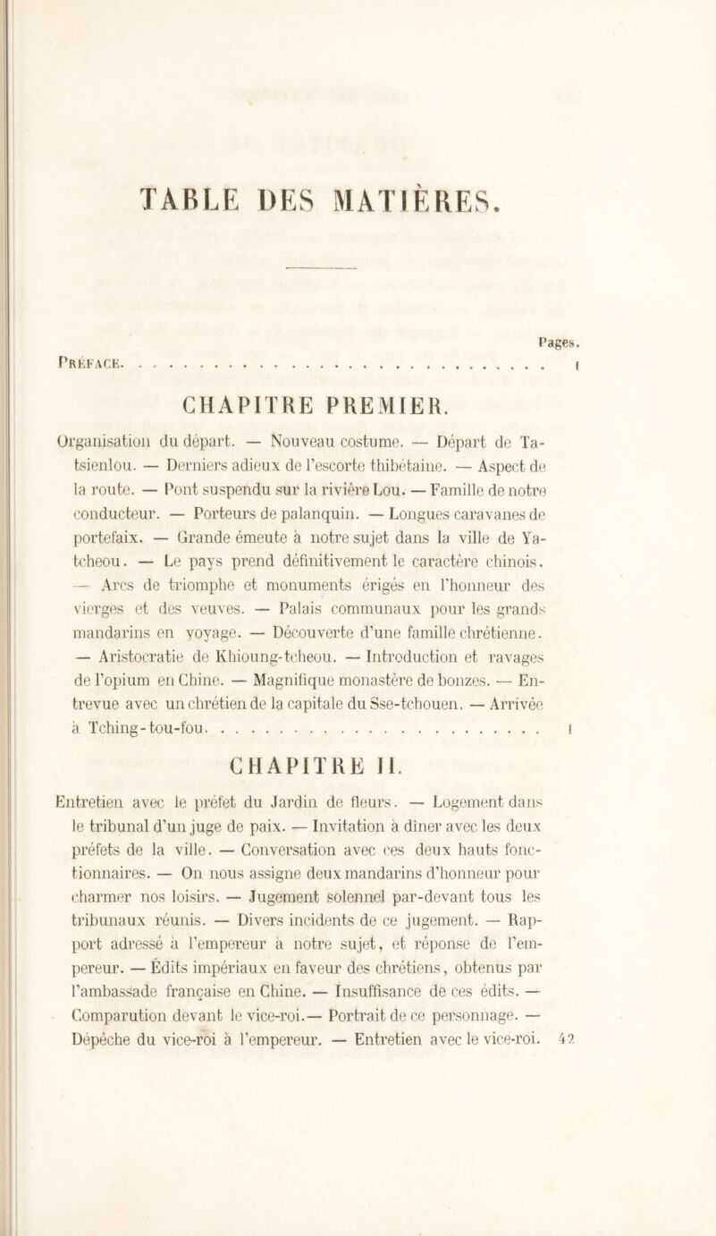 TABLE DES MATIÈRES. PREFACE Pages CHAPITRE PREMIER. Organisation du départ. — Nouveau costume. — Départ de Ta- tsienlou. — Derniers adieux de l’escorte thibétaine. — Aspect de la route. — Pont suspendu sur la rivière Lou. — Famille de notre conducteur. — Porteurs de palanquin. — Longues caravanes de portefaix. — Grande émeute à notre sujet dans la ville de Ya- tcheou. — Le pays prend définitivement le caractère chinois. — Arcs de triomphe et monuments érigés en l’honneur des vierges et des veuves. — Palais communaux pour les grands mandarins en voyage. — Découverte d’une famille chrétienne. — Aristocratie de Khioung-tcheou. — Introduction et ravages de l’opium en Chine. — Magnifique monastère de bonzes. — En- trevue avec un chrétien de la capitale du Sse-tchouen. — Arrivée à Tching-tou-fou 1 CHAPITRE II. Entretien avec le préfet du Jardin de fleurs. — Logement dans le tribunal d’un juge de paix. — Invitation à dîner avec les deux préfets de la ville. — Conversation avec ces deux hauts fonc- tionnaires. — On nous assigne deux mandarins d’honneur pour charmer nos loisirs. — Jugement solennel par-devant tous les tribunaux réunis. — Divers incidents de ce jugement. — Rap- port adressé à l’empereur à notre sujet, et réponse de l’em- pereur. — Édits impériaux en faveur des chrétiens, obtenus par l’ambassade française en Chine. — Insuffisance de ces édits. — Comparution devant le vice-roi.— Portrait de ce personnage. — Dépêche du vice-roi à l’empereur. — Entretien avec le vice-roi. 42