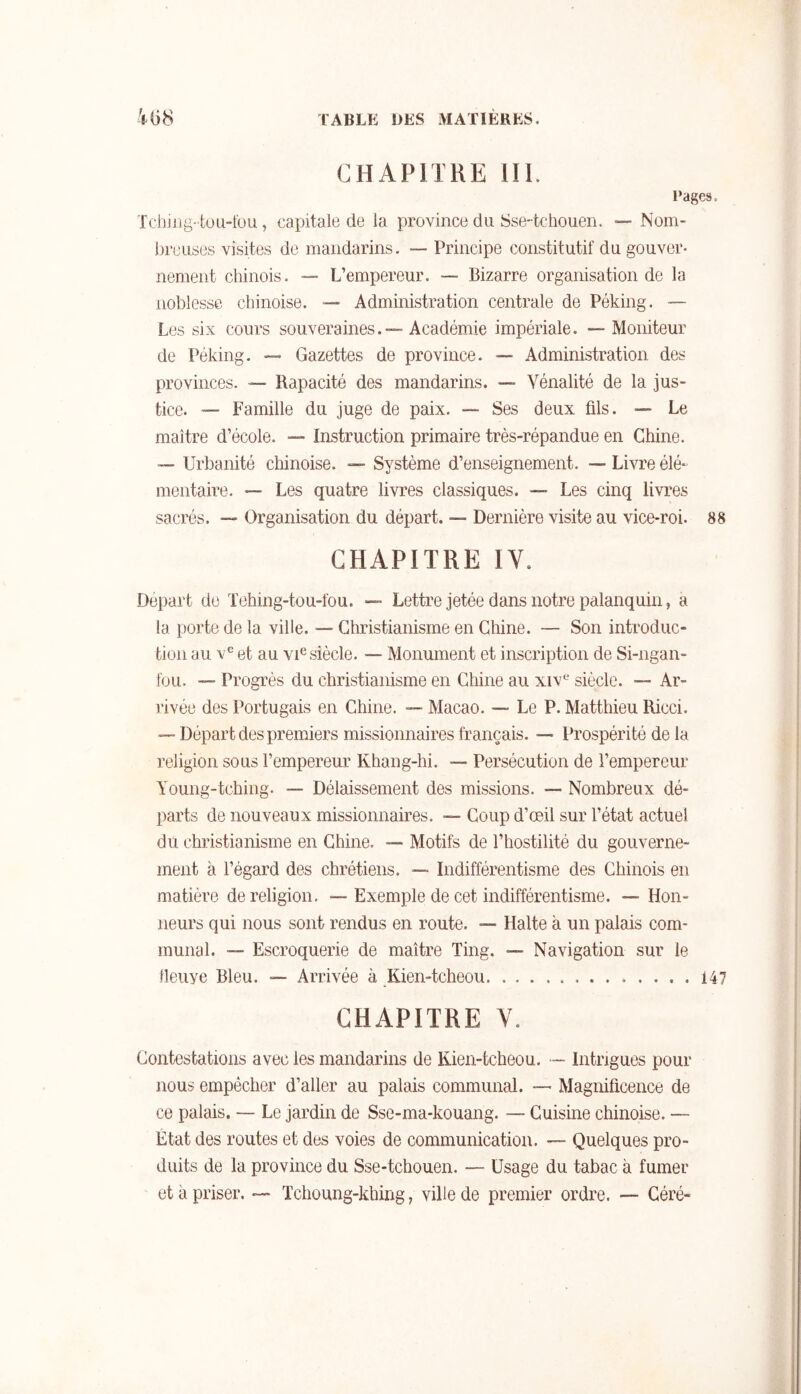 CHAPITRE 111. l’ages. Tchjjig-toii-fou, capitale de la province du Sse-tchouen. ■— Nom- breuses visites de mandarins. — Principe constitutif du gouver- nement chinois. — L’empereur. — Bizarre organisation de la noblesse chinoise. — Administration centrale de Péking. — Les six cours souveraines.™ Académie impériale. ~ Moniteur de Péking. ™ Gazettes de province. ~ Administration des provinces. ™ Rapacité des mandarins. ™ Vénalité de la jus- tice. “ Famille du juge de paix. — Ses deux fils. — Le maître d’école. —- Instruction primaire très-répandue en Chine. “ Urbanité chinoise. — Système d’enseignement. — Livre élé- mentaire. — Les quatre livres classiques. ™ Les cinq livres sacrés. ~ Organisation du départ. ™ Dernière visite au vice-roi. 88 CHAPITRE IV. Départ de Tehing-tou-fou. — Lettre jetée dans notre palanquin, a la porte de la ville. — Christianisme en Chine. — Son introduc- tion au et au vUsiècle. — Monument et inscription de Si-ngan- fou. — Progrès du christianisme en Chine au xiv*-’ siècle. ™ Ar- O rivée des Portugais en Chine. — Macao. — Le P. Matthieu Ricci. — Départ des premiers missionnaires français. — Prospérité de la religion sous l’empereur Khang-hi. — Persécution de l’empereur Young-tching. — Délaissement des missions. — Nombreux dé- parts de nouveaux missionnaires. — Coup d’œil sur l’état actuel du christianisme en Chine. —- Motifs de l’hostilité du gouverne- ment à l’égard des chrétiens. — Indifférentisme des Chinois en matière de religion. — Exemple de cet indifférentisme. — Hon- neurs qui nous sont rendus en route. — Halte à un palais com- munal. • Escroquerie de maître Ting. — Navigation sur le lleiiye Bleu. ™ Arrivée à Kien-tcheou 147 CHAPITRE V. Contestations avec les mandarins de Kien-tcheou. — Intrigues pour nous empêcher d’aller au palais communal. — Magnificence de ce palais. — Le jardin de Sse-ma-kouang. — Cuisine chinoise. — État des routes et des voies de communication. — Quelques pro- duits de la province du Sse-tchouen. — Usage du tabac à fumer et à priser. Tchoung-khing, ville de premier ordre. — Céré-