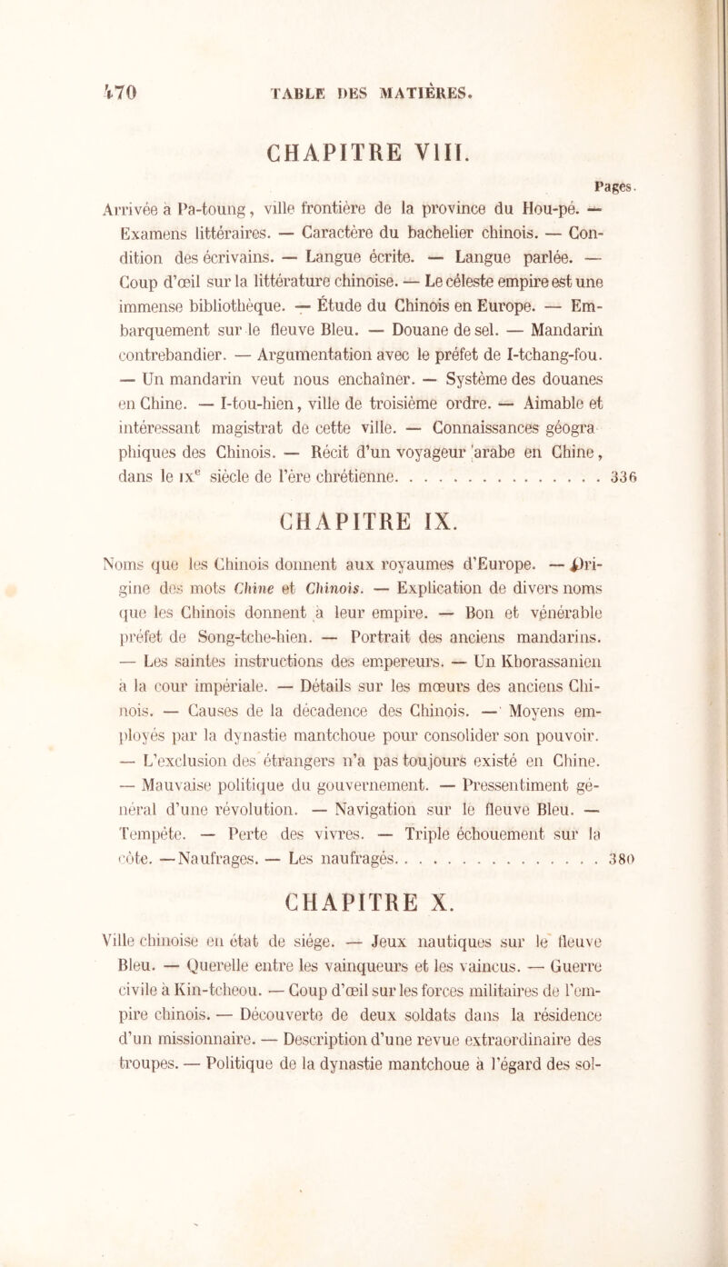 CHAPITRE vin. Pages. Arrivée a Pa-toung, ville frontière de la province du Hou-pé. Examens littéraires. — Caractère du bachelier chinois. — Con- dition des écrivains. — Langue écrite. — Langue parlée. — Coup d’œil sur la littérature chinoise. — Le céleste empire est une immense bibliothèque. — Étude du Chinois en Europe. — Em- barquement sur le fleuve Bleu. — Douane de sel. — Mandarin contrebandier. — Argumentation avec le préfet de I-tchang-fou. — Un mandarin veut nous enchaîner. — Système des douanes en Chine. — I-tou-hien, ville de troisième ordre. — Aimable et intéressant magistrat de cette ville. — Connaissances géogra phiques des Chinois. — Récit d’un voyageur !arabe en Chine, dans le ix® siècle de l’ère chrétienne 336 CHAPITRE IX. Noms que les Chinois donnent aux royaumes d’Europe. — i)ri- gine des mots Chine et Chinois. — Explication de divers noms ({lie les Chinois donnent à leur empire. — Bon et vénérable préfet de Song-tche-hien. — Portrait des anciens mandarins. — Les saintes instructions des em.pereurs. — Un Kborassanien a la cour impériale. — Détails sur les mœurs des anciens Chi- nois. — Causes de la décadence des Chinois. — Moyens em- ])loyés par la dynastie mantchoue pour consolider son pouvoir. — L’exclusion des étrangers n’a pas toujours existé en Chine. — JMauvaise politique du gouvernement. — Pressentiment gé- néral d’une révolution. — Navigation sur le fleuve Bleu. — l’empête. — Perte des vivres. — Triple échouemeiit sur la côte. —Naufrages. — Les naufragés 380 CHAPITRE X. Ville chinoise en état de siège. — Jeux nautiques sur le' fleuve Bleu. — Querelle entre les vainqueurs et les vaincus. — Guerre civile à Kin-tcheou. — Coup d’œil sur les forces militaires de l’em- pire chinois. — Découverte de deux soldats dans la résidence d’un missionnaire. — Description d’une revue extraordinaire des troupes. — Politique de la dynastie mantchoue à l’égard des sol-