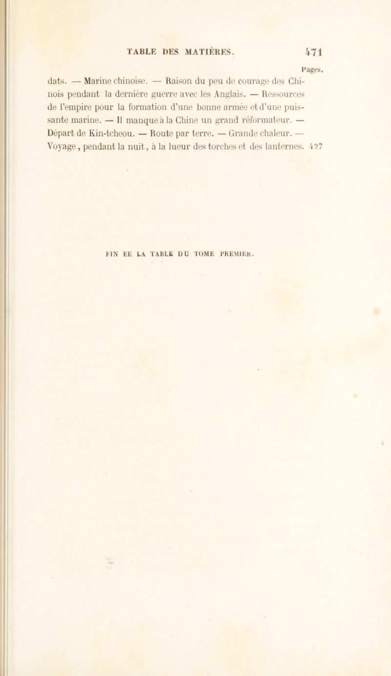 Rages. dats. — Marine chinoise. — Raison du peu de courage dos Glii- nois pondant la dernière guerre avec les Anglais. — Ressources de l’empire pour la formation d’une bonne armée et d’une puis- sante marine. — 11 manque à la Chine un grand réformateur. — Départ de Kin-tcheou. — Route par terre. — Grande chaleur. — Voyage, pendant la nuit, à la lueur des torches et des lanternes. UN EE L.\ TABLE ÜU TOME PKEMIEK.