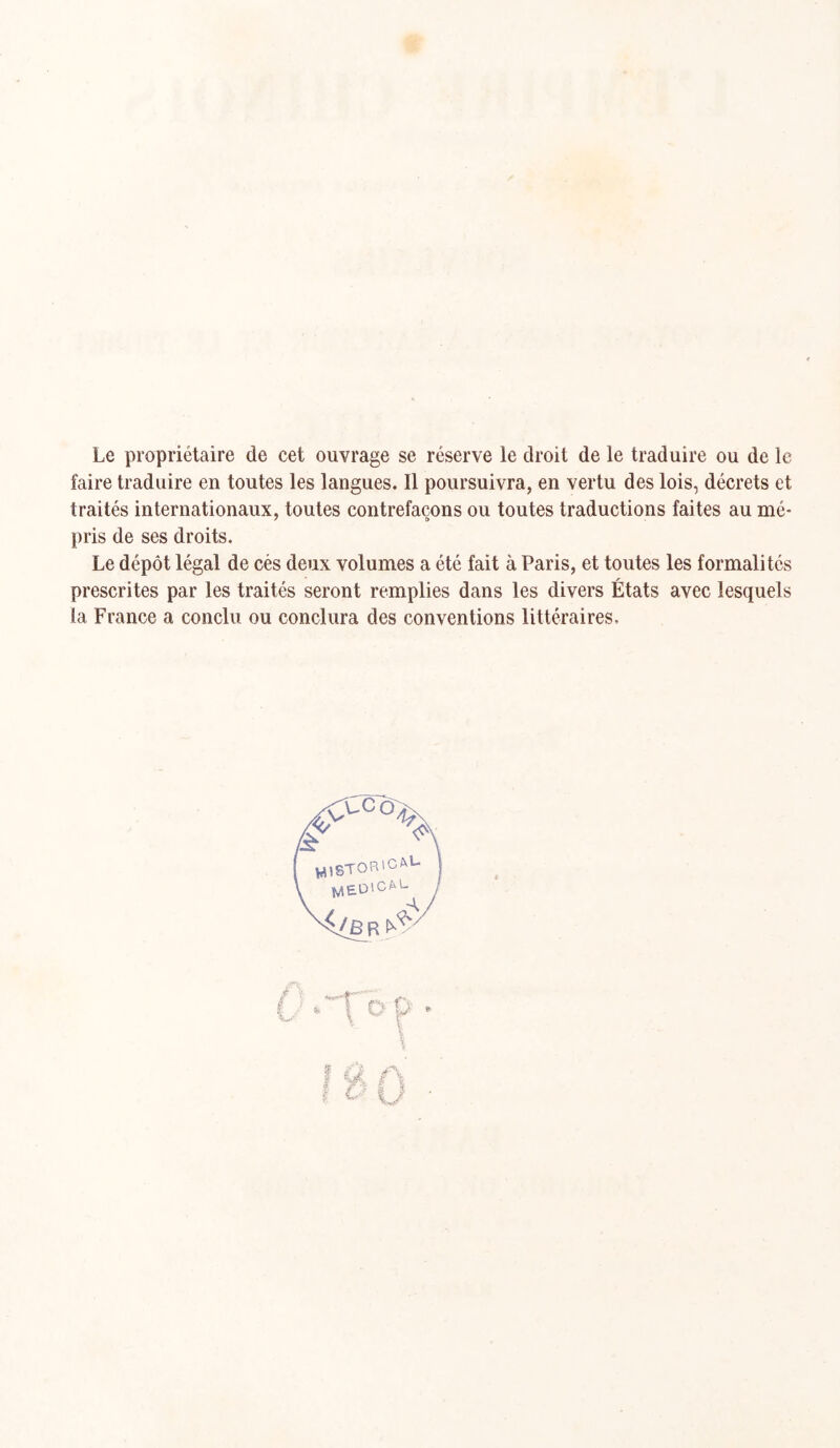 Le propriétaire de cet ouvrage se réserve le droit de le traduire ou de le faire traduire en toutes les langues. Il poursuivra, en vertu des lois, décrets et traités internationaux, toutes contrefaçons ou toutes traductions faites au mé- pris de ses droits. Le dépôt légal de cès deux volumes a été fait à Paris, et toutes les formalités prescrites par les traités seront remplies dans les divers États avec lesquels la France a conclu ou conclura des conventions littéraires.