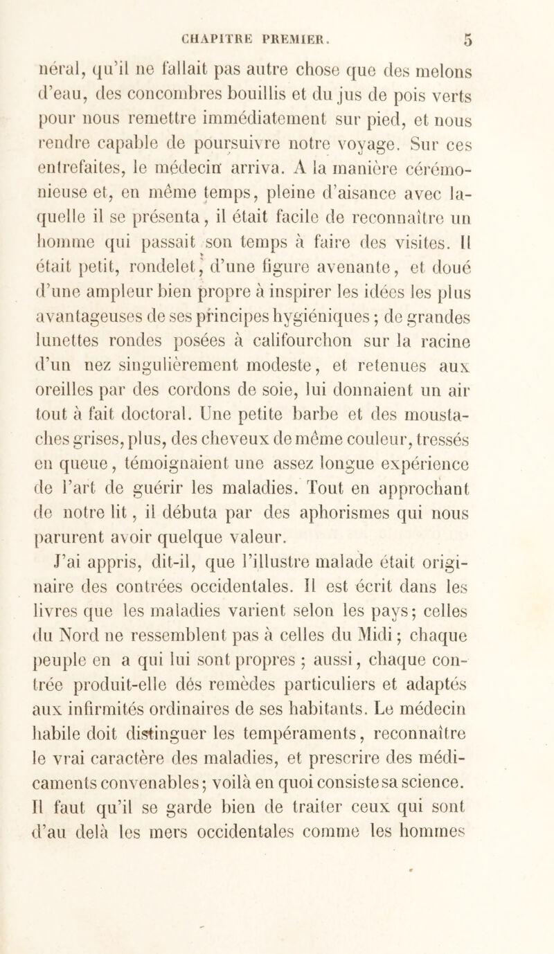 iiéral, ({Li’il ne fallait pas autre chose que des melons d’eau, des concombres bouillis et du jus de pois verts pour nous remettre immédiatement sur pied, et nous i-endre capable de poursuivre notre voyage. Sur ces entrefaites, le médecin arriva. A la manière cérémo- nieuse et, en même temps, pleine d’aisance avec la- quelle il se présenta, il était facile de reconnaître un homme qui passait son temps à faire des visites. Il était petit, rondelet, d’une figure avenante, et doué d’une ampleur bien propre à inspirer les idées les plus avantageuses de ses principes hygiéniques ; de grandes lunettes rondes posées à califourchon sur la racine d’un nez singulièrement modeste, et retenues aux oreilles par des cordons de soie, lui donnaient un air tout à fait doctoral. Une petite barbe et des mousta- ches grises, plus, des cheveux de même couleur, tressés en queue, témoignaient une assez longue expérience de l’art de guérir les maladies. Tout en approchant de notre lit, il débuta par des aphorismes qui nous parurent avoir quelque valeur. J’ai appris, dit-il, que l’illustre malade était origi- naire des contrées occidentales. îl est écrit dans les livres que les maladies varient selon les pays; celles du Nord ne ressemblent pas à celles du Midi ; chaque peuple en a qui lui sont propres ; aussi, chaque con- trée produit-elle dés remèdes particuliers et adaptés aux infirmités ordinaires de ses habitants. Le médecin habile doit distinguer les tempéraments, reconnaître le vrai caractère des maladies, et prescrire des médi- caments convenables ; voilà en quoi consiste sa science. Il faut qu’il se garde bien de traiter ceux qui sont d’au delà les mers occidentales comme les hommes