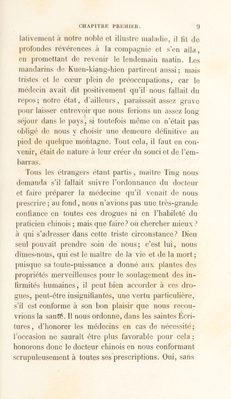 CHAPITKK PKEMlKll. î) lativemont à notre nol)le et illustre maladie, il lit de profondes révérences à la compagnie et s’en alla, en promettant de revenir le lendemain matin. Les mandarins de Kiien-kiang-hien partirent aussi ; mais tristes et le cœur plein de préoccupations, car le médecin avait dit positivement qu’il nous fallait du repos; notre état, d’ailleurs, paraissait assez grave pour laisser entrevoir que nous ferions un assez long séjour dans le pays, si toutefois môme on n’était pas obligé de nous y choisir une demeure définitive au [)ied de quelque montagne. Tout cela, il faut en con- venir, était de nature à leur créer du souci et de l’em- barras. Tous les étrangers étant partis, maître Ting nous demanda s’il fallait suivre l’ordonnance du docteur et faire préparer la médecine qu’il venait de nous prescrire ; au fond, nous n’avions pas une très-grande confiance en toutes ces drogues ni en l’habileté du [iraticien chinois ; mais que faire? où chercher mieux ? à qui s’adresser dans cette triste circonstance? Dieu seul pouvait prendre soin de nous; c’est lui, nous dîmes-nous, qui est le maître de la vie et de la mort; puisque sa toute-puissance a donné aux plantes des propriétés merveilleuses pour le soulagement des in- lirmités humaines, il peut bien accorder à ces dro- gues, peut-être insignifiantes, une vertu particulière, s’il est conforme à son bon plaisir que nous recou- vrions la santé. Il nous ordonne, dans les saintes Ecri- tures, d’honorer les médecins en cas de nécessité; l’occasion ne saurait être plus favorable pour cela ; honorons donc le docteur chinois en nous conformant scrupuleusement à toutes ses prescriptions. Oui, sans