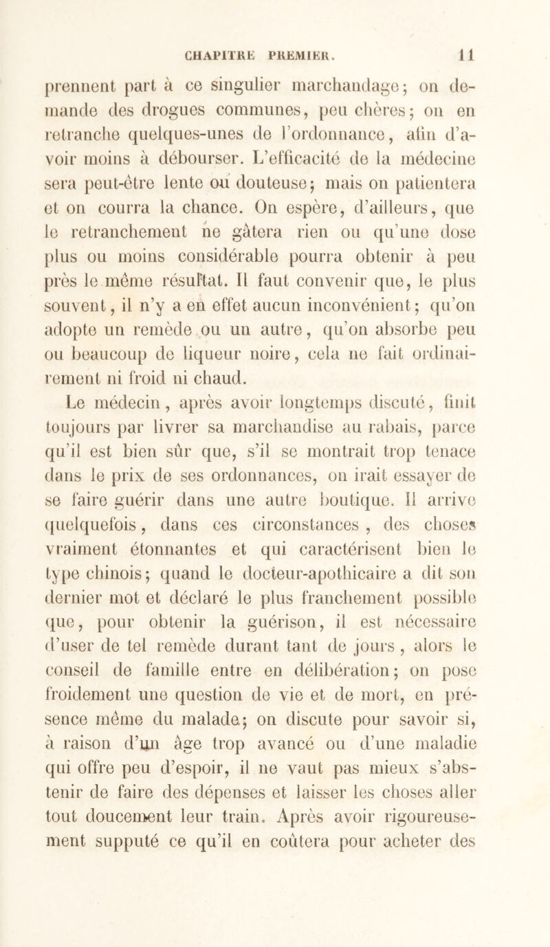prennent part à ce singulier marchandage; on de- mande des drogues communes, peu chères; on en retranche quelques-unes de l’ordonnance, alin d’a- voir moins à débourser. L’efficacité de la médecine sera peut-être lente ou douteuse ; mais on patientera et on courra la chance. On espère, d’ailleurs, que le retranchement ne gâtera rien ou qu’une dose plus ou moins considérable pourra obtenir à peu près le même résultat. Il faut convenir que, le plus souvent, il n’y a en effet aucun inconvénient; qu’on adopte un remède ou un autre, qu’on absorbe peu ou beaucoup de liqueur noire, cela ne fait ordinai- rement ni froid ni chaud. Le médecin, après avoir longtemps discuté, finit toujours par livrer sa marchandise au rabais, [)arce qu’il est bien sûr que, s’il se montrait trop tenace dans le prix de ses ordonnances, on irait essayer de se faire guérir dans une autre boutique, il arrive ([uelquefois, dans ces circonstances , des choses vraiment étonnantes et qui caractérisent l)ien le ty[)e chinois ; quand le docteur-apothicaire a dit son dernier mot et déclaré le plus franchement possible (tue, pour obtenir la guérison, il est nécessaire d’user de tel remède durant tant de jours , alors le conseil de famille entre en délibération ; on pose froidement une question de vie et de mort, en pré- sence même du malade; on discute pour savoir si, à raison d’un âge trop avancé ou d’une maladie qui offre peu d’espoir, il ne vaut pas mieux s’abs- tenir de faire des dépenses et laisser les choses aller tout doucement leur train. Après avoir rigoureuse- ment supputé ce qu’il en coûtera pour acheter des