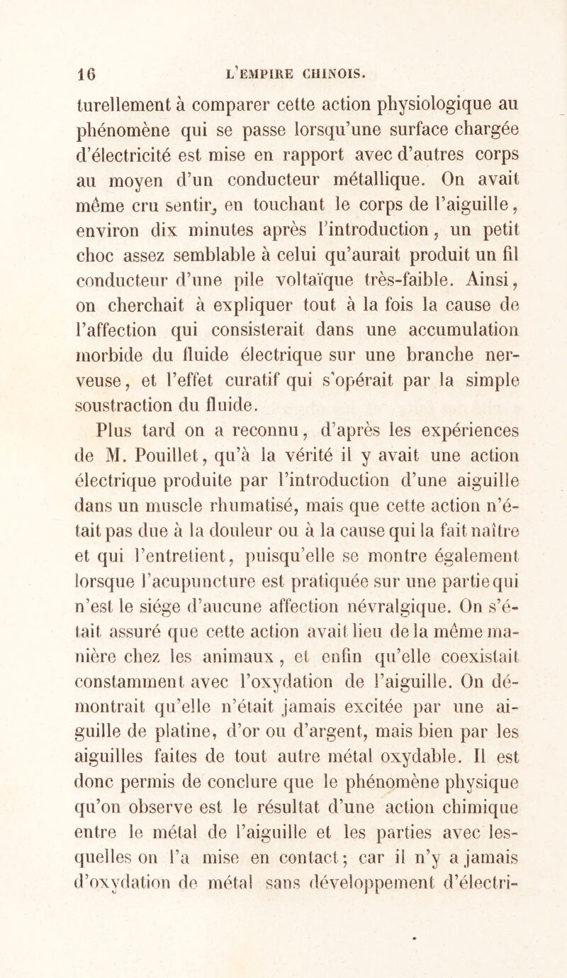 lurellement à comparer cette action physiologique au phénomène qui se passe lorsqu’une surface chargée d’électricité est mise en rapport avec d’autres corps au moyen d’un conducteur métallique. On avait même cru sentir^ en touchant le corps de l’aiguille, environ dix minutes après l’introduction, un petit choc assez semblable à celui qu’aurait produit un fil conducteur d’une pile voltaïque très-faible. Ainsi, on cherchait à expliquer tout à la fois la cause de l’affection qui consisterait dans une accumulation morbide du fluide électrique sur une branche ner- veuse, et l’effet curatif qui s'opérait par la simple soustraction du fluide. Plus tard on a reconnu, d’après les expériences de M. Pouillet, qu’à la vérité il y avait une action électrique produite par l’introduction d’une aiguille dans un muscle rhumatisé, mais que cette action n’é- tait pas due à la douleur ou à la cause qui la fait naître et qui l’entretient, puisqu’elle se montre également lorsque l’acupuncture est pratiquée sur une partie qui n’est le siège d’aucune affection névralgique. On s’é- tait assuré que cette action avait lieu de la même ma- nière chez les animaux , et enfin qu’elle coexistait constamment avec l’oxydation de l’aiguille. On dé- montrait qu’elle n’était jamais excitée par une ai- guille de platine, d’or ou d’argent, mais bien par les aiguilles faites de tout autre métal oxydable. Il est donc permis de conclure que le phénomène physique qu’on observe est le résultat d’une action chimique entre le métal de l’aiguille et les parties avec les- quelles on l’a mise en contact; car il n’y a jamais d’oxydation de métal sans développement d’électri-