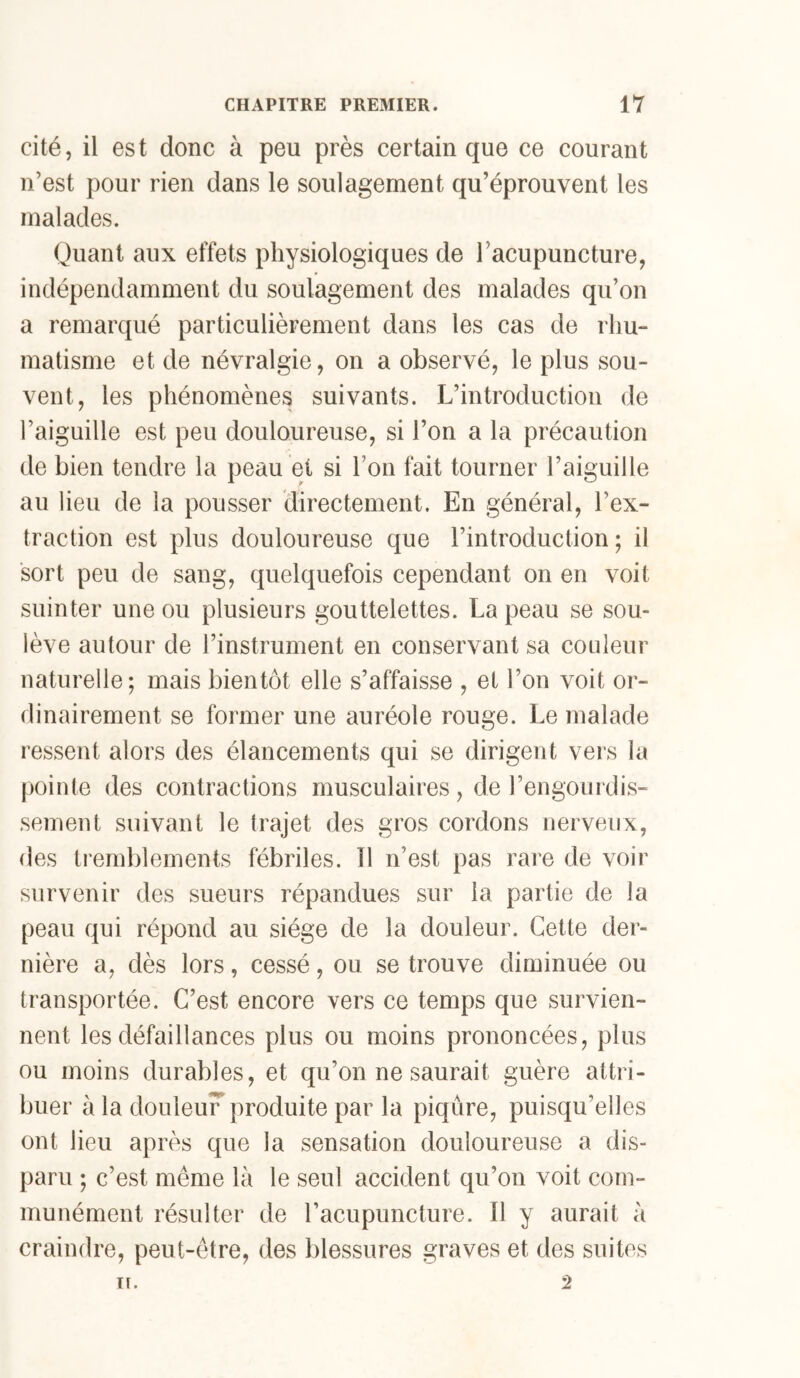 cité, il est donc à peu près certain que ce courant n’est pour rien dans le soulagement qu’éprouvent les malades. Quant aux effets physiologiques de racupuncture, indépendamment du soulagement des malades qu’on a remarqué particulièrement dans les cas de rhu- matisme et de névralgie, on a observé, le plus sou- vent, les phénomènes suivants. L’introduction de l’aiguille est peu douloureuse, si l’on a la précaution de bien tendre la peau et si l’on fait tourner l’aiguille au lieu de la pousser directement. En général, l’ex- traction est plus douloureuse que l’introduction; il sort peu de sang, quelquefois cependant on en voit suinter une ou plusieurs gouttelettes. La peau se sou- lève autour de l’instrument en conservant sa couleur naturelle; mais bientôt elle s’affaisse , et l’on voit or- dinairement se former une auréole rouge. Le malade ressent alors des élancements qui se dirigent vers la pointe des contractions musculaires, de l’engourdis- sement suivant le trajet des gros cordons nerveux, des tremblements fébriles. îl n’est pas raie de voir survenir des sueurs répandues sur la partie de la peau qui répond au siège de la douleur. Cette der- nière a, dès lors, cessé, ou se trouve diminuée ou transportée. C’est encore vers ce temps que survien- nent les défaillances plus ou moins prononcées, plus ou moins durables, et qu’on ne saurait guère attri- buer à la douleuF produite par la piqûre, puisqu’elles ont lieu après que la sensation douloureuse a dis- paru ; c’est même là le seul accident qu’on voit com- munément résulter de l’acupuncture. Il y aurait à craindre, peut-être, des blessures graves et des suites