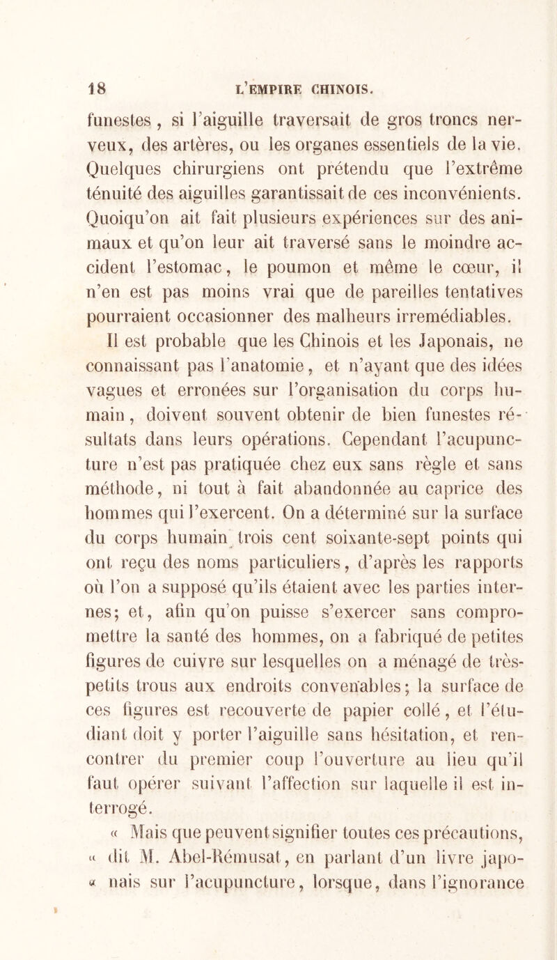 funestes , si l'aiguille traversait de gros troncs ner- veux, des artères, ou les organes essentiels de la vie. Quelques chirurgiens ont prétendu que l’extrême ténuité des aiguilles garantissait de ces inconvénients. Quoiqu’on ait fait plusieurs expériences sur des ani- maux et qu’on leur ait traversé sans le moindre ac- cident l’estomac, le poumon et même le cœur, il n’en est pas moins vrai que de pareilles tentatives pourraient occasionner des malheurs irrémédiables. Il est probable que les Chinois et les Japonais, ne connaissant pas l’anatomie , et n’ayant que des idées vagues et erronées sur l’organisation du corps hu- main, doivent souvent obtenir de bien funestes ré- sultats dans leurs opérations. Cependant l’acupunc- ture n’est pas pratiquée chez eux sans règle et sans méthode, ni tout à fait abandonnée au caprice des hommes qui l’exercent. On a déterminé sur la surface du corps humain trois cent soixante-sept points qui ont reçu des noms particuliers, d’après les rapports où l’on a supposé qu’ils étaient avec les parties inter- nes; et, afin qu’on puisse s’exercer sans compro- mettre la santé des hommes, on a fabriqué de petites figures de cuivre sur lesquelles on a ménagé de très- petits trous aux endroits convenables; la surface de ces figures est recouverte de papier collé, et l’étu- diant doit y porter l’aiguille sans hésitation, et ren- contrer du premier coup l’ouverture au lieu qu’il faut opérer suivant l’affection sur laquelle il est in- teirogé. « Mais que peuvent signifier toutes ces précautions, dit M. Abel-Rémusat, en parlant d’un livre japo- « nais sur l’acupuncture, lorsque, dans l’ignorance