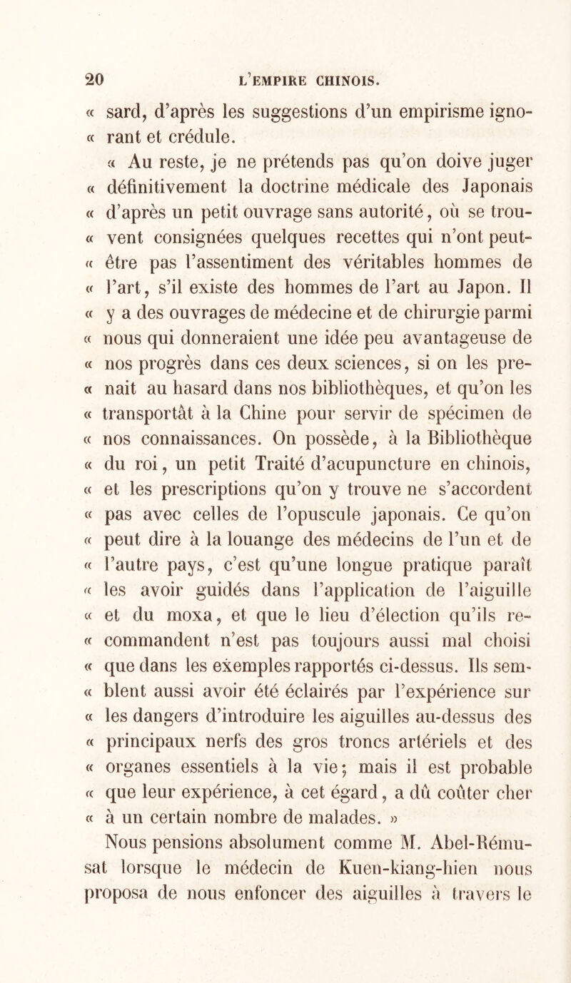 <c sard, d’après les suggestions d’un empirisme igno- « rant et crédule. « Au reste, je ne prétends pas qu’on doive juger « définitivement la doctrine médicale des Japonais « d’après un petit ouvrage sans autorité, où se trou- « vent consignées quelques recettes qui n’ont peut- « être pas l’assentiment des véritables hommes de « l’art, s’il existe des hommes de l’art au Japon. Il « y a des ouvrages de médecine et de chirurgie parmi « nous qui donneraient une idée peu avantageuse de « nos progrès dans ces deux sciences, si on les pre- « nait au hasard dans nos bibliothèques, et qu’on les « transportât à la Chine pour servir de spécimen de « nos connaissances. On possède, à la Bibliothèque « du roi, un petit Traité d’acupuncture en chinois, « et les prescriptions qu’on y trouve ne s’accordent « pas avec celles de l’opuscule japonais. Ce qu’on « peut dire à la louange des médecins de l’un et de « l’autre pays, c’est qu’une longue pratique paraît les avoir guidés dans l’application de l’aiguille « et du moxa, et que le lieu d’élection qu’ils re- (f commandent n’est pas toujours aussi mal choisi « que dans les exemples rapportés ci-dessus. Ils sem- « blent aussi avoir été éclairés par l’expérience sur « les dangers d’introduire les aiguilles au-dessus des « principaux nerfs des gros troncs artériels et des « organes essentiels à la vie; mais il est probable « que leur expérience, à cet égard, a dû coûter cher « à un certain nombre de malades. » Nous pensions absolument comme M. Abel-Rému- sat lorsque le médecin de Kuen-kiang-hien nous proposa de nous enfoncer des aiguilles â travers le