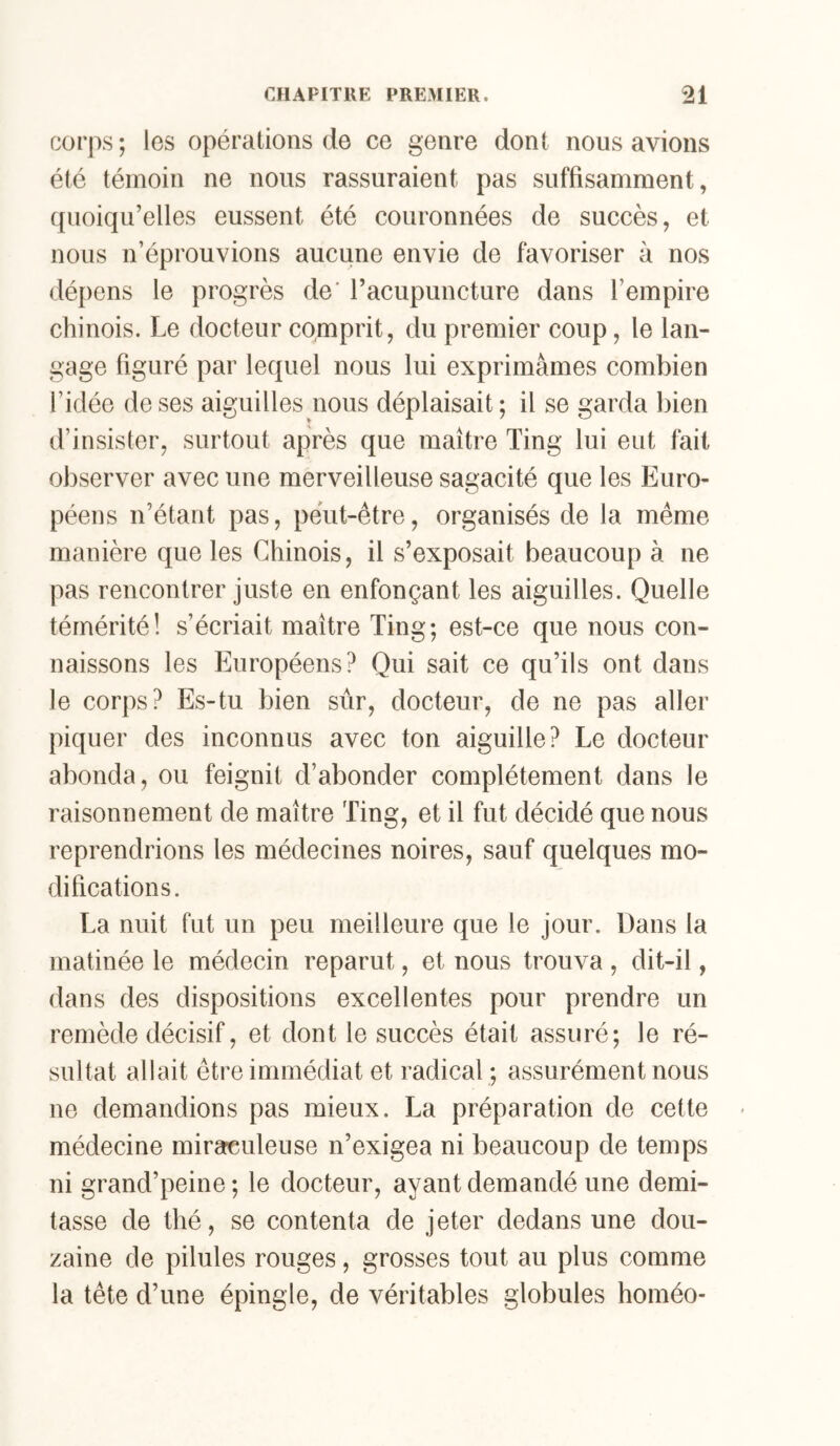 corps; les opérations de ce genre dont nous avions été témoin ne nous rassuraient pas suffisamment, quoiqu’elles eussent été couronnées de succès, et nous n’éprouvions aucune envie de favoriser à nos dé[)ens le progrès de' racupuncture dans l’empire chinois. Le docteur comprit, du premier coup, le lan- gage figuré par lequel nous lui exprimâmes combien l’idée de ses aiguilles nous déplaisait ; il se garda bien d’insister, surtout après que maître Ting lui eut fait observer avec une merveilleuse sagacité que les Euro- péens n’étant pas, peut-être, organisés de la même manière que les Chinois, il s’exposait beaucoup à ne pas rencontrer juste en enfonçant les aiguilles. Quelle témérité! s’écriait maître Ting; est-ce que nous con- naissons les Européens? Qui sait ce qu’ils ont dans le corps? Es-tu bien sûr, docteur, de ne pas aller piquer des inconnus avec ton aiguille? Le docteur abonda, ou feignit d’abonder complètement dans le raisonnement de maître Ting, et il fut décidé que nous reprendrions les médecines noires, sauf quelques mo- difications. La nuit fut un peu meilleure que le jour. Dans la matinée le médecin reparut, et nous trouva , dit-il, dans des dispositions excellentes pour prendre un remède décisif, et dont le succès était assuré; le ré- sultat allait être immédiat et radical ; assurément nous ne demandions pas mieux. La préparation de cette médecine miraculeuse n’exigea ni beaucoup de temps ni grand’peine; le docteur, ayant demandé une demi- tasse de thé, se contenta de jeter dedans une dou- zaine de pilules rouges, grosses tout au plus comme la tête d’une épingle, de véritables globules homéo-