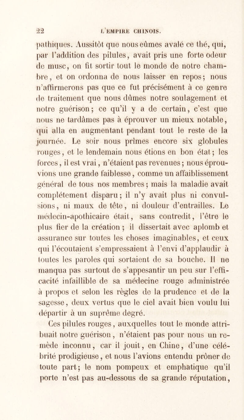 pathiques. Aussitôt que nous eûmes avalé ce thé, qui, par l’addition des pilules, avait pris une forte odeur de musc, on fit sortir tout le monde de notre cham- bre , et on ordonna de nous laisser en repos ; nous n’affirmerons pas que ce fut précisément à ce genre de traitement que nous dûmes notre soulagement et notre guérison; ce qu’il y a de certain, c’est que nous ne tardâmes pas à éprouver un mieux notable, qui alla en augmentant pendant tout le reste de la journée. Le soir nous prîmes encore six globules rouges, et le lendemain nous étions en bon état; les forces, il est vrai, n’étaient pas revenues ; nous éprou- vions une grande faiblesse, comme un affaiblissement général de tous nos membres ; mais la maladie avait complètement disparu; il n’y avait plus ni convul- sions , ni maux de tête, ni douleur d’entrailles. Le médecin-apothicaire était, sans contredit, l’être le plus fier de la création ; il dissertait avec aplomb et assurance sur toutes les choses imaginables, et ceux qui l’écoutaient s’empressaient à l’envi d’applaudir à toutes les paroles qui sortaient de sa bouche. Il ne manqua pas surtout de s’appesantir un peu sur l’effi- cacité infaillible de sa médecine rouge administrée à propos et selon les règles de la prudence et de la sagesse, deux vertus que le ciel avait bien voulu lui départir à un suprême degré. Ces pilules rouges, auxquelles tout le monde attri- buait notre guérison, n’étaient pas pour nous un re- mède inconnu, car il Jouit, en Chine, d’une célé- brité prodigieuse, et nous l’avions entendu prôner de toute part; le nom pompeux et emphatique qu’il porte n’est pas au-dessous de sa grande réputation,