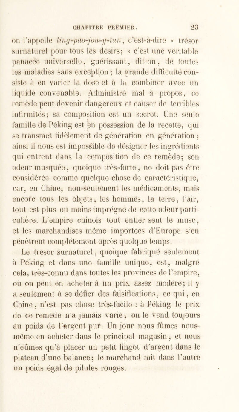 011 l’appelle linij-pcKhjou-y-tanc’est-à-dire « trésor siii’iiatiirel pour tous les désirs; w c’est une véritable panacée universelle, guérissant, dit-on, de toutes les maladies sans exce[)tion; la grande ditticulté con- siste à en varier la dose et à la combiner avec un li{[uide convenable. Administré mal à propos, ce remède peut devenir dangereux et causer de terribles infirmités; sa composition est un secret. Une seule >■ tamille de Péking est en possession de la recette, qui se transmet fidèlement de génération en génération ; ainsi il nous est impossible de désigner les ingrédients (]ui entrent dans la composition de ce remède; son odeur musquée, quoique très-forte, ne doit pas être considérée comme quelque chose de caractéristique, car, en Chine, non-seulement les médicaments, mais encore tous les objets, les hommes, la terre, l’air, tout est plus ou moins imprégné de cette odeur parti- culière. L’empire chinois tout entier sent le musc, et les marchandises même importées d’Europe s’en pénètrent complètement après quelque temps. Le trésor surnaturel, quoique fabriqué seulement à Péking et dans une famille unique, est, malgré cela, très-connu dans toutes les provinces de l’empire, où on peut en acheter à un prix assez modéré; il y a seulement à se défier des falsifications, ce qui, en Chine ^ n’est pas chose très-facile : à Péking le [irix de ce remède n’a jamais varié, on le vend toujours au poids de l’iirgent pur. Un jour nous fûmes nous- même en acheter dans le principal magasin , et nous n’eûmes qu’à placer un petit lingot d’argent dans le |)lateau d’une balance; le marchand mit dans l’autre un poids égal de pilules rouges.