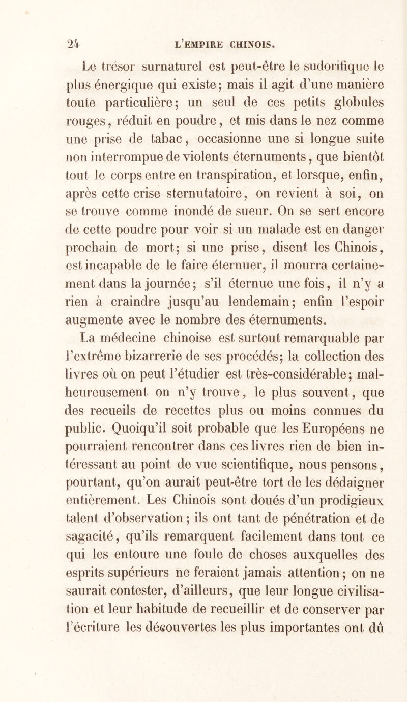 Le trésor surnaturel est peut-être le sudoritique le plus énergique qui existe; mais il agit d’une manière toute particulière; un seul de ces petits globules rouges, réduit en poudre, et mis dans le nez comme une prise de tabac, occasionne une si longue suite non interrompue de violents éternuments, que bientôt tout le corps entre en transpiration, et lorsque, enfin, après cette crise sternutatoire, on revient à soi, on se trouve comme inondé de sueur. On se sert encore de cette poudre pour voir si un malade est en danger prochain de mort; si une prise, disent les Chinois, est incapable de le faire éternuer, il mourra certaine- ment dans la journée ; s’il éternue une fois, il n’y a rien à craindre jusqu’au lendemain; enfin l’espoir augmente avec le nombre des éternuments. La médecine chinoise est surtout remarquable par l’extrême bizarrerie de ses procédés; la collection des livres où on peut l’étudier est très-considérable; mal- heureusement on n’y trouve^ le plus souvent, que des recueils de recettes plus ou moins connues du public. Quoiqu’il soit probable que les Européens ne pourraient rencontrer dans ces livres rien de bien in- téressant au point de vue scientifique, nous pensons, pourtant, qu’on aurait peut-être tort de les dédaigner entièrement. Les Chinois sont doués d’un prodigieux talent d’observation ; ils ont tant de pénétration et de sagacité, qu’ils remarquent facilement dans tout ce qui les entoure une foule de choses auxquelles des esprits supérieurs ne feraient jamais attention ; on ne saurait contester, d’ailleurs, que leur longue civilisa- tion et leur habitude de recueillir et de conserver par l’écriture les découvertes les plus importantes ont dû