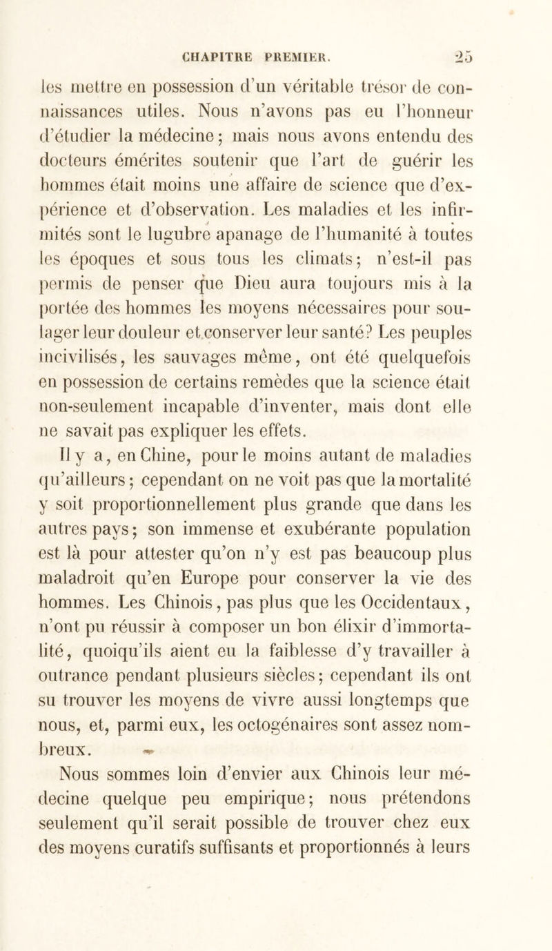les Mietti e en possession d’un véritable trésor de con- naissances utiles. Nous n’avons pas eu riionneur d’étudier la médecine ; mais nous avons entendu des docteurs émérites soutenir que l’art de guérir les hommes était moins une affaire de science que d’ex- [)érience et d’observation. Les maladies et les infir- / « mités sont le lugubre apanage de l’iiumanité à toutes les époques et sous tous les climats; n’est-il pas permis de penser que Dieu aura toujours mis à la portée des hommes les moyens nécessaires pour sou- lager leur douleur et.conserver leur santé? Les jieuples incivilisés, les sauvages meme, ont été quelquefois en possession de certains remèdes que la science était non-seulement incapable d’inventer, mais dont elle ne savait pas expliquer les effets. Il y a, en Chine, pour le moins autant de maladies (ju’ailleurs ; cependant on ne voit pas que la mortalité y soit proportionnellement plus grande que dans les autres pays; son immense et exubérante population est là pour attester qu’on n’y est pas beaucoup plus maladroit qu’en Europe pour conserver la vie des hommes. Les Chinois, pas plus que les Occidentaux, n’ont pu réussir à composer un bon élixir d’immorta- lité, quoiqu’ils aient eu la faiblesse d’y travailler à outrance pendant plusieurs siècles; cependant ils ont su trouver les moyens de vivre aussi longtemps que nous, et, parmi eux, les octogénaires sont assez nom- breux. Nous sommes loin d’envier aux Chinois leur mé- decine quelque peu empirique; nous prétendons seulement qu'il serait possible de trouver chez eux des moyens curatifs suffisants et proportionnés à leurs