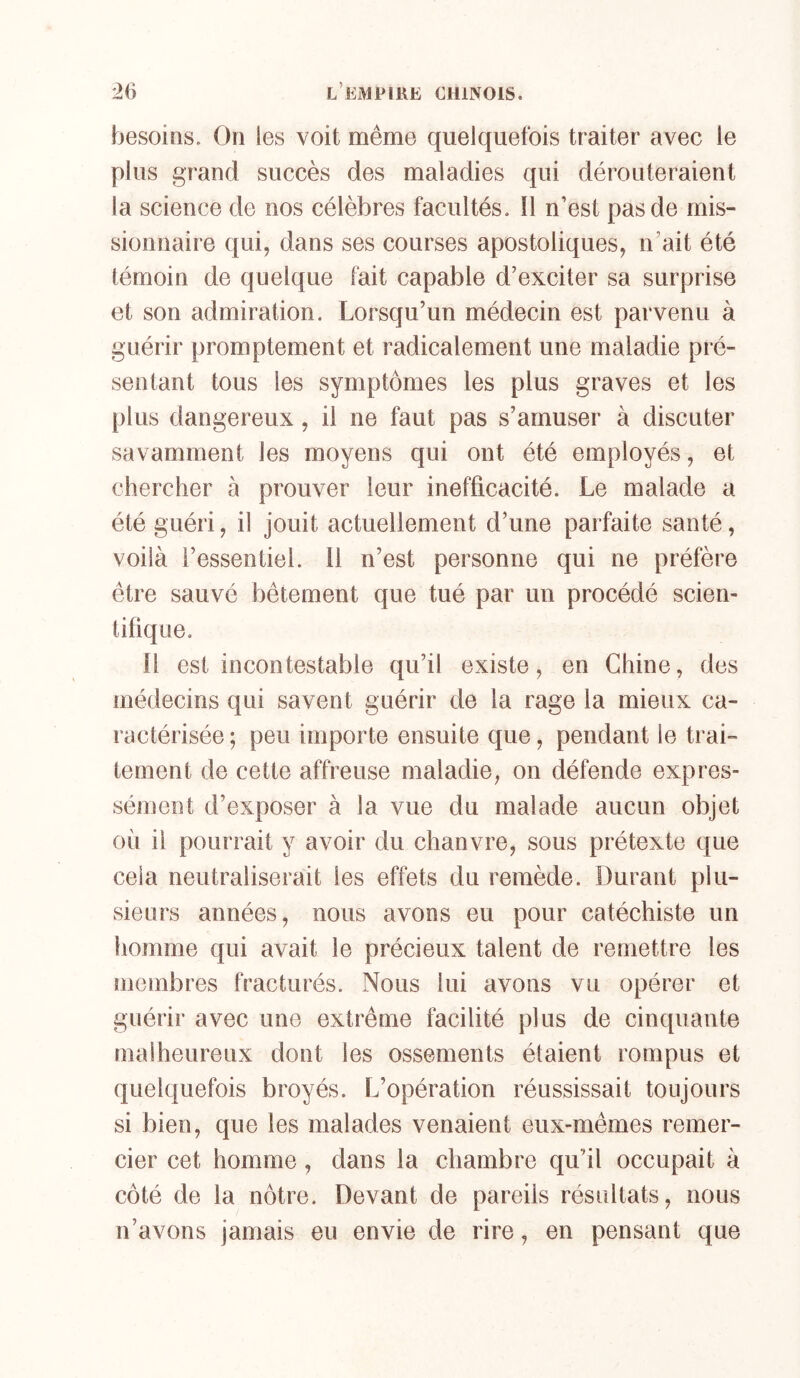 besoins. On les voit même quelquefois traiter avec le plus grand succès des maladies qui dérouteraient la science de nos célèbres facultés. Il n’est pas de mis- sionnaire qui, dans ses courses apostoliques, n’ait été témoin de quelque fait capable d’exciter sa surprise et son admiration. Lorsqu’un médecin est parvenu à guérir promptement et radicalement une maladie pré- sentant tous les symptômes les plus graves et les plus dangereux, il ne faut pas s’amuser à discuter savamment les moyens qui ont été employés, et chercher à prouver leur inefficacité. Le malade a été guéri, il jouit actuellement d’une parfaite santé, voilà l’essentiel. Il n’est personne qui ne préfère être sauvé bêtement que tué par un procédé scien- tifique. Il est incontestable qu’il existe, en Chine, des médecins qui savent guérir de la rage la mieux ca- ractérisée ; peu importe ensuite que, pendant le trai- tement de cette affreuse maladie, on défende expres- sément d’exposer à la vue du malade aucun objet où il pourrait y avoir du chanvre, sous prétexte que cela neutraliserait les effets du remède. Durant plu- sieurs années, nous avons eu pour catéchiste un homme qui avait le précieux talent de remettre les membres fracturés. Nous lui avons vu opérer et guérir avec une extrême facilité plus de cinquante malheureux dont les ossements étaient rompus et quelquefois broyés. L’opération réussissait toujours si bien, que les malades venaient eux-mêmes remer- cier cet homme, dans la chambre qu’il occupait à côté de la nôtre. Devant de pareils résultats, nous n’avons jamais eu envie de rire, en pensant que