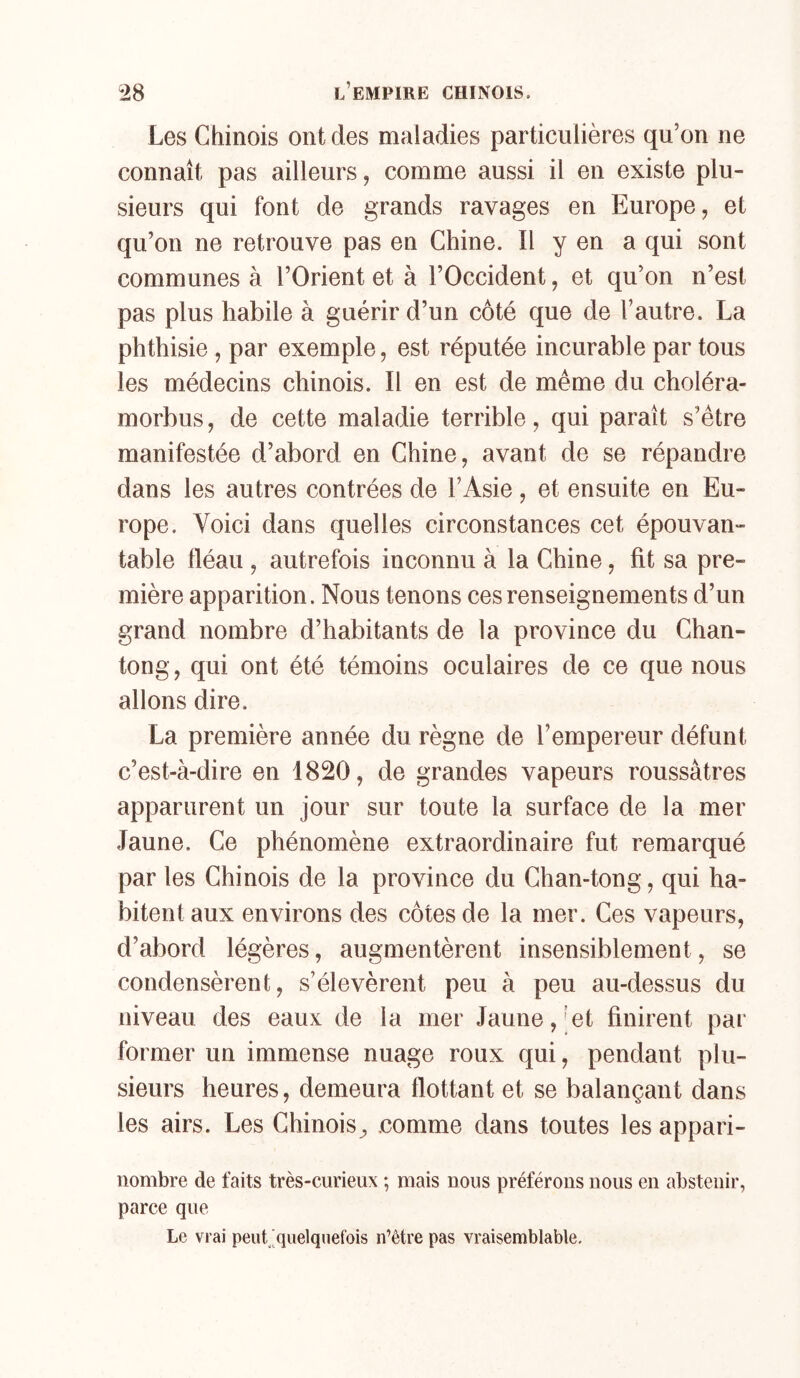Les Chinois ont des maladies particulières qu’on ne connaît pas ailleurs, comme aussi il en existe plu- sieurs qui font de grands ravages en Europe, et qu’on ne retrouve pas en Chine. Il y en a qui sont communes à l’Orient et à l’Occident, et qu’on n’est pas plus habile à guérir d’un côté que de l’autre. La phthisie , par exemple, est réputée incurable par tous les médecins chinois. Il en est de même du choléra- morbus, de cette maladie terrible, qui paraît s’étre manifestée d’abord en Chine, avant de se répandre dans les autres contrées de l’Asie, et ensuite en Eu- rope. Voici dans quelles circonstances cet épouvan- table fléau , autrefois inconnu à la Chine, fit sa pre- mière apparition. Nous tenons ces renseignements d’un grand nombre d’habitants de la province du Chan- tong, qui ont été témoins oculaires de ce que nous allons dire. La première année du règne de l’empereur défunt c’est-à-dire en 1820, de grandes vapeurs roussàtres apparurent un jour sur toute la surface de la mer Jaune. Ce phénomène extraordinaire fut remarqué par les Chinois de la province du Chan-tong, qui ha- bitent aux environs des côtes de la mer. Ces vapeurs, d’abord légères, augmentèrent insensiblement, se condensèrent, s’élevèrent peu à peu au-dessus du niveau des eaux de la mer Jaune,’et finirent par former un immense nuage roux qui, pendant plu- sieurs heures, demeura flottant et se balançant dans les airs. Les Chinois^ comme dans toutes les appari- nombre de faits très-curieux ; mais nous préférons nous en abstenir, parce que Le vrai peurquelqnefois n’être pas vraisemblable.