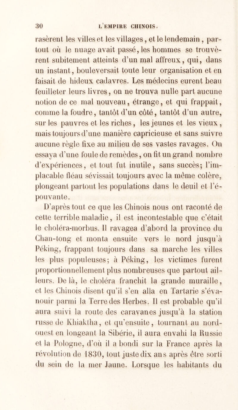 rasèrent les villes et les villages, et le lendemain, par- tout où le nuage avait passé, les hommes se trouvè- rent subitement atteints d’un mal affreux, qui, dans un instant, bouleversait toute leur organisation et en faisait de hideux cadavres. Les médecins eurent beau feuilleter leurs livres, on ne trouva nulle part aucune notion de ce mal nouveau, étrange, et qui frappait, comme la foudre, tantôt d’un côté, tantôt d’un autre, sur les pauvres et les riches, les jeunes et les vieux, mais toujours d’une manière capricieuse et sans suivre aucune règle fixe au milieu de ses vastes ravages. On essaya d’une foule de remèdes, on fit un grand nombre d’expériences, et tout fut inutile, sans succès; l’im- placable fléau sévissait toujours avec la même colère, plongeant partout les populations dans le deuil et l’é- pouvante. D’après tout ce que les Chinois nous ont raconté de cette terrible maladie, il est incontestable que c’était le choléra-morbus. Il ravagea d’abord la province du Ghan-tong et monta ensuite vers le nord jusqu’à Péking, frappant toujours dans sa marche les villes les plus populeuses; à Péking, les victimes furent proportionnellement plus nombreuses que partout ail- leurs. Delà, le choléra franchit la grande muraille, et les Chinois disent qu’il s’en alla en Tartarie s’éva- nouir parmi la Terre des Herbes. Il est probable qu’il aura suivi la route des caravanes jusqu’à la station russe de Khiaktha, et qu’ensuite, tournant au nord- ouest en longeant la Sibérie, il aura envahi la Russie et la Pologne, d’où il a bondi sur la France après la révolution de 1830, tout juste dix ans après être sorti du sein de la mer .laiine. Lorsque les habitants du