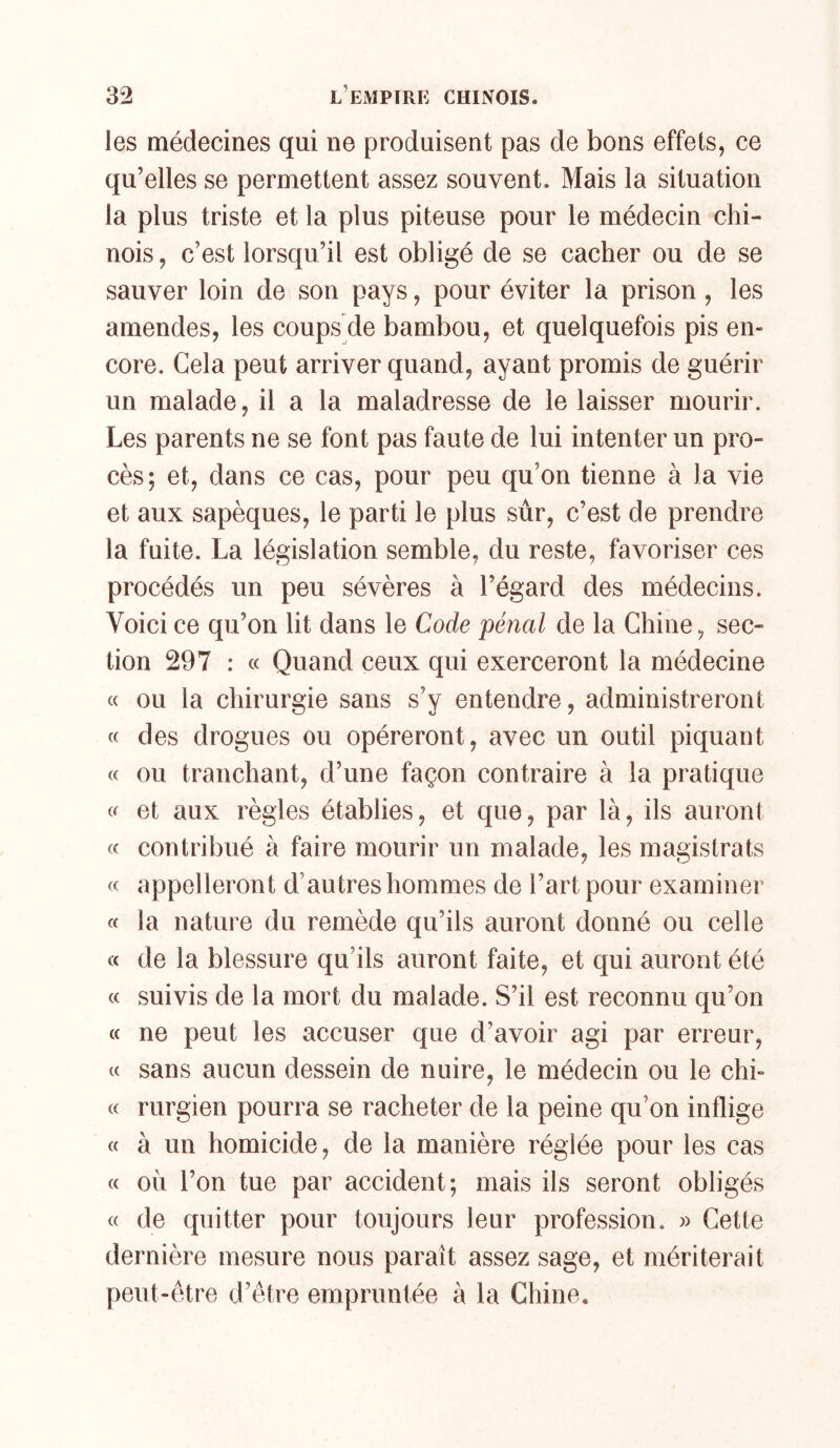 les médecines qui ne produisent pas de bons effets, ce qu’elles se permettent assez souvent. Mais la situation la plus triste et la plus piteuse pour le médecin chi- nois , c’est lorsqu’il est obligé de se cacher ou de se sauver loin de son pays, pour éviter la prison, les amendes, les coups de bambou, et quelquefois pis en- core. Gela peut arriver quand, ayant promis de guérir un malade, il a la maladresse de le laisser mourir. Les parents ne se font pas faute de lui intenter un pro- cès; et, dans ce cas, pour peu qu’on tienne à la vie et aux sapèques, le parti le plus sûr, c’est de prendre la fuite. La législation semble, du reste, favoriser ces procédés un peu sévères à l’égard des médecins. Voici ce qu’on lit dans le Code pénal de la Chine, sec- tion 297 : « Quand ceux qui exerceront la médecine « ou la chirurgie sans s’y entendre, administreront « des drogues ou opéreront, avec un outil piquant « ou tranchant, d’une façon contraire à la pratique et aux règles établies, et que, par là, ils auront « contribué à faire mourir un malade, les magistrats « appelleront d’autres hommes de l’art pour examiner « la nature du remède qu’ils auront donné ou celle « de la blessure qu’ils auront faite, et qui auront été « suivis de la mort du malade. S’il est reconnu qu’on (c ne peut les accuser que d’avoir agi par erreur, « sans aucun dessein de nuire, le médecin ou le chi- « rurgien pourra se racheter de la peine qu’on inflige « à un homicide, de la manière réglée pour les cas « 011 l’on tue par accident; mais ils seront obligés « de quitter pour toujours leur profession. » Cette dernière mesure nous paraît assez sage, et mériterait peut-être d’être empruntée à la Chine,