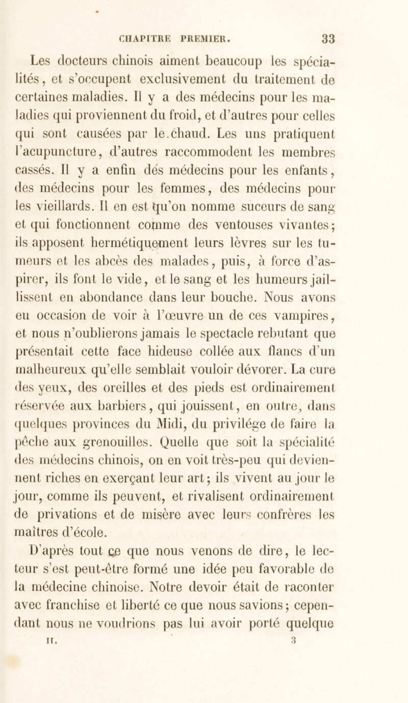 Les docteurs chinois aiment beaucoup les spécia- lités , et s’occupent exclusivement du traitement de certaines maladies. Il y a des médecins pour les ma- ladies qui proviennent du froid, et d’autres pour celles qui sont causées par le.chaud. Les uns pratiquent l’acupuncture, d’autres raccommodent les membres cassés. Il y a enfin dés médecins pour les enfants, des médecins pour les femmes, des médecins pour les vieillards. Il en est qu’on nomme suceurs de sang et qui fonctionnent comme des ventouses vivantes ; ils apposent hermétiquement leurs lèvres sur les tu- meurs et les abcès des malades, puis, à force d’as- pirer, ils font le vide, et le sang et les humeurs jail- lissent en abondance dans leur bouche. Nous avons eu occasion de voir à l’œuvre un de ces vampires, et nous n’oublierons jamais le spectacle rebutant que présentait cette face hideuse collée aux flancs d’un malheureux qu’elle semblait vouloir dévorer. La cure des yeux, des oreilles et des pieds est ordinairement réservée aux barbiers, qui jouissent, en outre, dans quelques provinces du Midi, du privilège de faire la |)éche aux grenouilles. Quelle que soit la spécialité des médecins chinois, on en voit très-peu qui devien- nent riches en exerçant leur art *, ils vivent au jour le jour, comme ils peuvent, et rivalisent ordinairement de privations et de misère avec leurs confrères les maîtres d’école. D’après tout ce que nous venons de dire, le lec- teur s’est peut-être formé une idée peu favorable de la médecine chinoise. Notre devoir était de raconter avec franchise et liberté ce que nous savions; cepen- dant nous ne voudrions pas lui avoir porté quelque