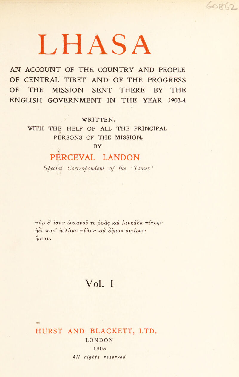 AN ACCOUNT OF THE COUNTRY AND PEOPLE OF CENTRAL TIBET AND OF THE PROGRESS OF THE MISSION SENT THERE BY THE ENGLISH GOVERNMENT IN THE YEAR J 903-4 WRITTEN, WITH THE HELP OF ALL THE PRINCIPAL PERSONS OF THE MISSION, BY PERCEVAL LANDON special Correspondent of the ‘ Times ’ Trap S’ icrav aiKEavou te poag koI XEVKaSa 7rETpy]i> pSl Trap’ tjeXioio irvXag koI Srjpov ovEipcov piaav. Vol. I HURST AND BLACKETT, LTD. LONDON 1905 AH rights reserved