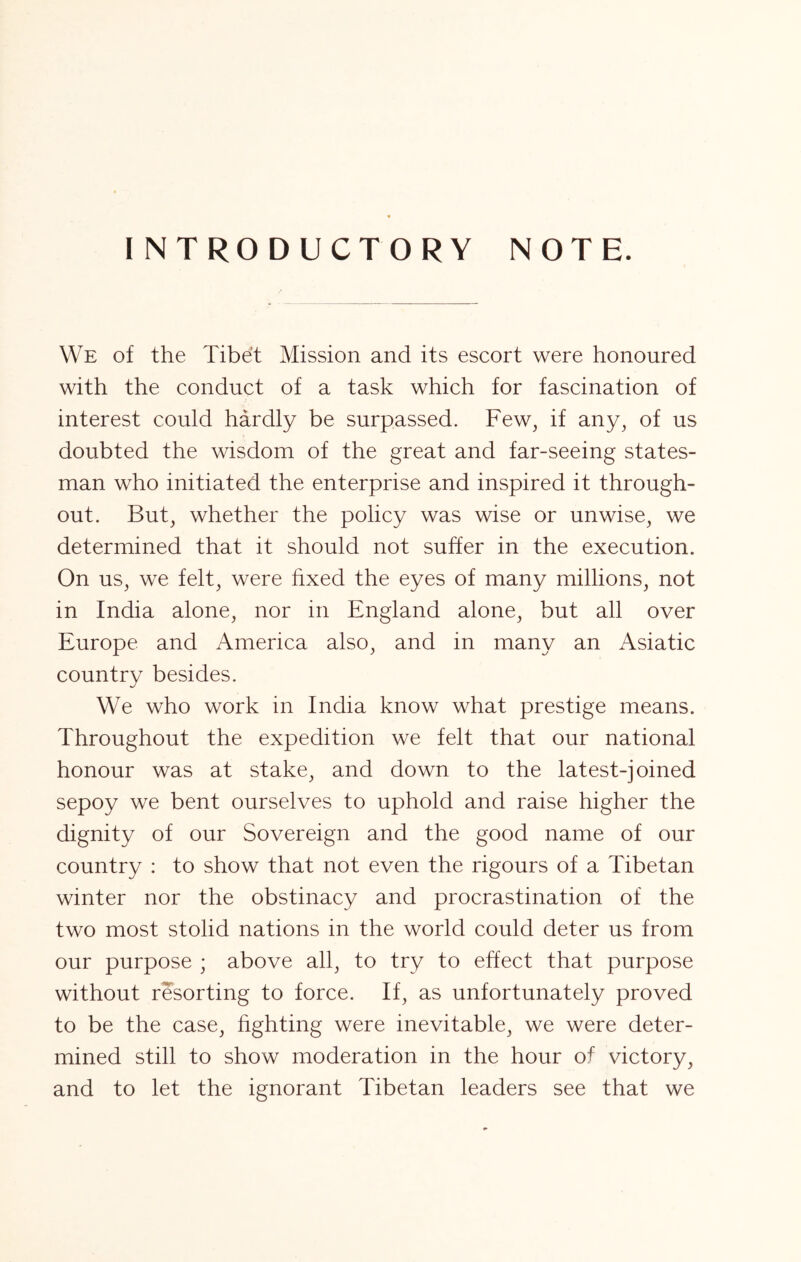 INTRODUCTORY NOTE. We of the Tibht Mission and its escort were honoured with the conduct of a task which for fascination of interest could hardly be surpassed. Few, if any, of us doubted the wisdom of the great and far-seeing states- man who initiated the enterprise and inspired it through- out. But, whether the policy was wise or unwise, we determined that it should not suffer in the execution. On us, we felt, were hxed the eyes of many millions, not in India alone, nor in England alone, but all over Europe and America also, and in many an Asiatic country besides. We who work in India know what prestige means. Throughout the expedition we felt that our national honour was at stake, and down to the latest-joined sepoy we bent ourselves to uphold and raise higher the dignity of our Sovereign and the good name of our country : to show that not even the rigours of a Tibetan winter nor the obstinacy and procrastination of the two most stolid nations in the world could deter us from our purpose ; above all, to try to effect that purpose without resorting to force. If, as unfortunately proved to be the case, hghting were inevitable, we were deter- mined still to show moderation in the hour of victory, and to let the ignorant Tibetan leaders see that we