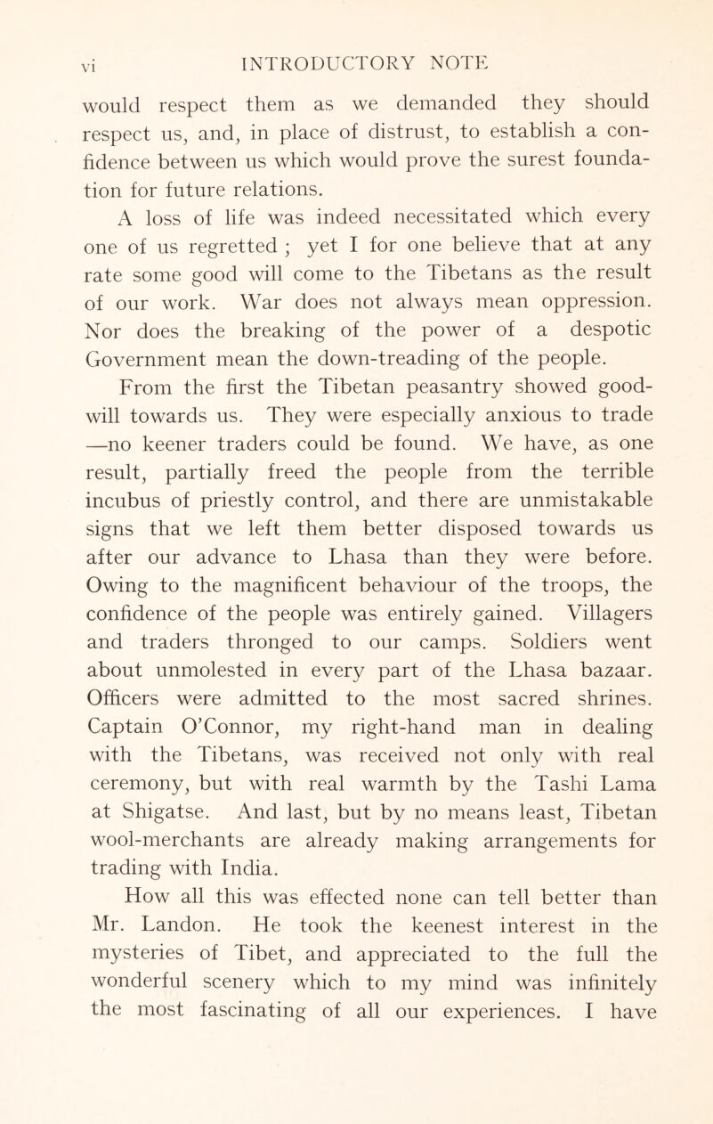 would respect them as we demanded they should respect us^ and, in place of distrust, to establish a con- fidence between us which would prove the surest founda- tion for future relations. A loss of life was indeed necessitated which every one of us regretted ; yet I for one believe that at any rate some good will come to the Tibetans as the result of our work. War does not always mean oppression. Nor does the breaking of the power of a despotic Government mean the down-treading of the people. From the first the Tibetan peasantry showed good- will towards us. They were especially anxious to trade —no keener traders could be found. We have, as one result, partially freed the people from the terrible incubus of priestly control, and there are unmistakable signs that we left them better disposed towards us after our advance to Lhasa than they were before. Owing to the magnificent behaviour of the troops, the confidence of the people was entirely gained. Villagers and traders thronged to our camps. Soldiers went about unmolested in every part of the Lhasa bazaar. Officers were admitted to the most sacred shrines. Captain O’Connor, my right-hand man in dealing with the Tibetans, was received not only with real ceremony, but with real warmth by the Tashi Lama at Shigatse. And last, but by no means least, Tibetan wool-merchants are already making arrangements for trading with India. How all this was effected none can tell better than Mr. Landon. He took the keenest interest in the mysteries of Tibet, and appreciated to the full the wonderful scenery which to my mind was infinitely the most fascinating of all our experiences. I have