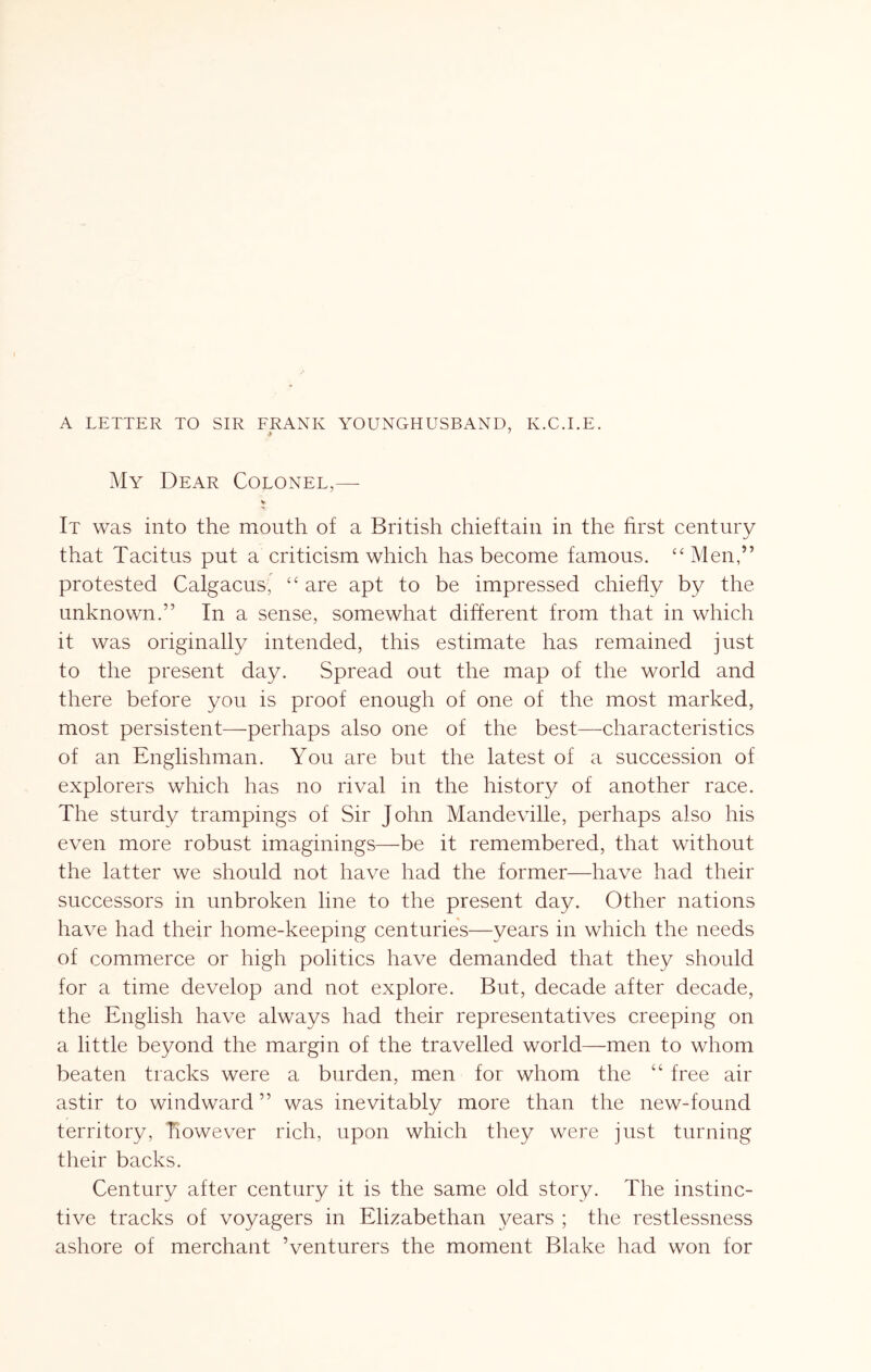 A LETTER TO SIR FRANK YOUNGHUSBAND, K.C.I.E. My Dear Colonel,—- It was into the mouth of a British chieftain in the hrst century that Tacitus put a criticism which has become famous. ‘‘Men,” protested Calgacus,' “ are apt to be impressed chiefly by the unknown.” In a sense, somewhat different from that in which it was originally intended, this estimate has remained just to the present day. Spread out the map of the world and there before you is proof enough of one of the most marked, most persistent—perhaps also one of the best—characteristics of an Englishman. You are but the latest of a succession of explorers which has no rival in the history of another race. The sturdy trampings of Sir John Mandeville, perhaps also his even more robust imaginings—be it remembered, that without the latter we should not have had the former—have had their successors in unbroken line to the present day. Other nations have had their home-keeping centuries—years in which the needs of commerce or high politics have demanded that they should for a time develop and not explore. But, decade after decade, the English have always had their representatives creeping on a little beyond the margin of the travelled world—men to whom beaten tracks were a burden, men for whom the “ free air astir to windward ” was inevitably more than the new-found territory, however rich, upon which they were just turning their backs. Century after century it is the same old story. The instinc- tive tracks of voyagers in Elizabethan 3^ears ; the restlessness ashore of merchant Venturers the moment Blake had won for
