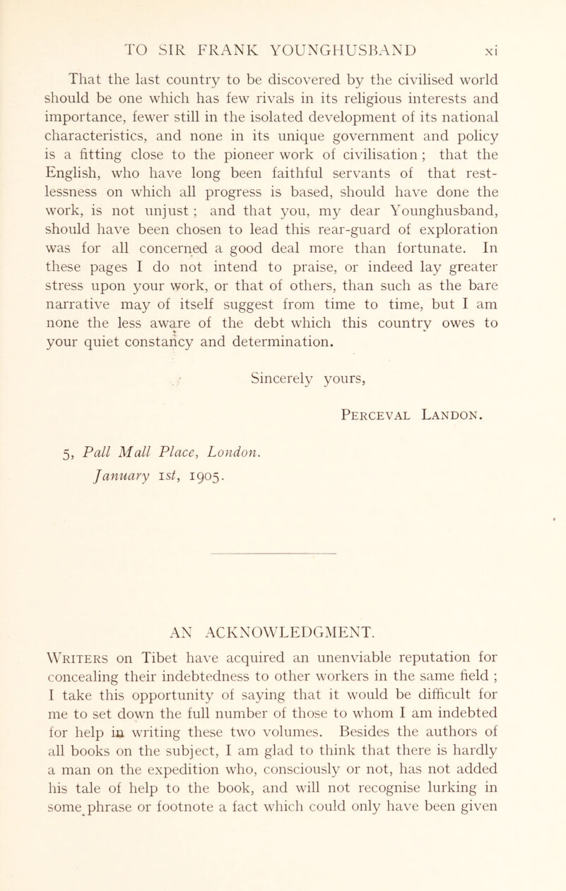 That the last country to be discovered by the civilised world should be one which has few rivals in its religious interests and importance, fewer still in the isolated development of its national characteristics, and none in its unique government and policy is a fitting close to the pioneer work of civilisation ; that the English, who have long been faithful servants of that rest- lessness on which all progress is based, should have done the work, is not unjust ; and that you, my dear Younghusband, should have been chosen to lead this rear-guard of exploration was for all concerned a good deal more than fortunate. In these pages I do not intend to praise, or indeed lay greater stress upon your work, or that of others, than such as the bare narrative may of itself suggest from time to time, but I am none the less aware of the debt which this country owes to your quiet constancy and determination. Sincerely yours, Perceval Landon. 5, Pall Mall Place, London. January ist, 1905. AN ACKNOWLEDGMENT. Writers on Tibet have acquired an unenviable reputation for concealing their indebtedness to other workers in the same field ; I take this opportunity of saying that it would be difficult for me to set down the full number of those to whom I am indebted for help in writing these two volumes. Besides the authors of all books on the subject, I am glad to think that there is hardly a man on the expedition who, consciously or not, has not added his tale of help to the book, and will not recognise lurking in some phrase or footnote a fact which could only have been given
