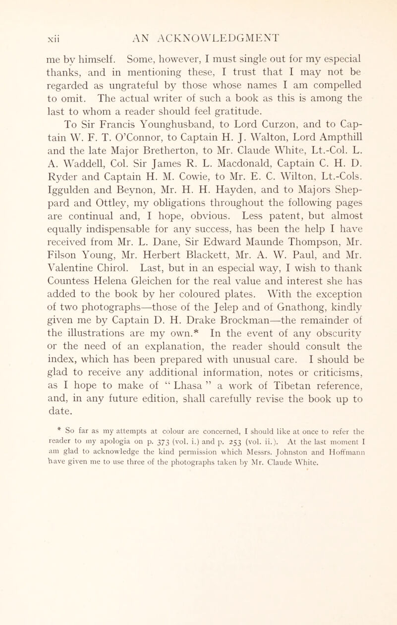 Xll AN ACKNOWLEDGMENT me by himself. Some, however, I must single out for my especial thanks, and in mentioning these, I trust that I may not be regarded as ungrateful by those whose names I am compelled to omit. The actual writer of such a book as this is among the last to whom a reader should feel gratitude. To Sir Francis Younghusband, to Lord Curzon, and to Cap- tain W. F. T. O’Connor, to Captain H. J. Walton, Lord Ampthill and the late Major Bretherton, to Mr. Claude White, Lt.-Col. L. A. Waddell, Col. Sir James R. L. Macdonald, Captain C. H. D. Ryder and Captain H. M. Cowie, to Mr. E. C. Wilton, Lt.-Cols. Iggulden and Beynon, Mr. H. H. Hayden, and to Majors Shep- pard and Ottley, my obligations throughout the following pages are continual and, I hope, obvious. Less patent, but almost equally indispensable for any success, has been the help I have received from Mr. L. Dane, Sir Edward Maunde Thompson, Mr. Filson Young, Mr. Herbert Blackett, Mr. A. W. Paul, and Mr. Valentine Chirol. Last, but in an especial way, I wish to thank Countess Helena Gleichen for the real value and interest she has added to the book by her coloured plates. With the exception of two photographs—those of the Jelep and of Gnathong, kindly given me by Captain D. H. Drake Brockman—the remainder of the illustrations are my own.* In the event of any obscurity or the need of an explanation, the reader should consult the index, which has been prepared with unusual care, I should be glad to receive any additional information, notes or criticisms, as I hope to make of “ Lhasa ” a work of Tibetan reference, and, in any future edition, shall carefully revise the book up to date. ^ So far as my attempts at colour are concerned, I should like at once to refer the reader to my apologia on p. 373 (vol. i.) and p. 253 (vol. ii.). At the last moment I am glad to acknowledge the kind permission which Messrs. Johnston and Hoffmann have given me to use three of the photographs taken by Mr. Claude White.