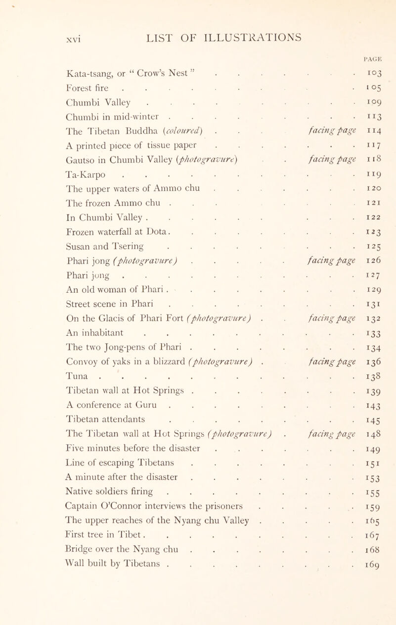Kata-tsang, or “ Crow’s Nest ” . • PAGE 103 Forest fire ........ • 105 Chumbi Valley ....... . 109 Chiimbi in mid-winter ...... . II3 The I'ibetan Buddha [coloured) ... facing page II4 A printed piece of tissue paper .... . II7 Gautso in Chumbi Valley [photogravure) facing page I18 Ta-Karpo ........ . II9 The upper waters of Ammo chu .... . I 20 The frozen Ammo chu ... I2I In Chumbi Valley ...... . 122 Frozen waterfall at Dota. ..... . Susan and Tsering ...... . 125 Phari jong (photogravure) ..... facing page 126 Phari jong ........ . 127 An old woman of Phari ...... . 129 Street scene in Phari ...... . I3I On the Glacis of Phari Fort (photogravure) . facing page 132 An inhabitant ....... . 133 The two Jong-pens of Phari ..... . 134 Convoy of yaks in a blizzard (photograimre) . facing page 136 Tuna ....... . . . I3S Tibetan wall at Hot Springs ..... . 139 A conference at Guru ...... 143 Tibetan attendants ...... . 145 The Tibetan wall at Hot Springs (photogravure) facmg page I 48 Five minutes before the disaster .... 149 Line of escaping Tibetans ..... I5I A minute after the disaster ..... 153 Native soldiers firing ...... 155 Captain O’Connor interviews the prisoners 159 The upper reaches of the Nyang chu Valley . 1^5 First tree in Tibet....... 167 Bridge over the Nyang chu ..... 168 Wall built by Tibetans ...... 1—1 CN