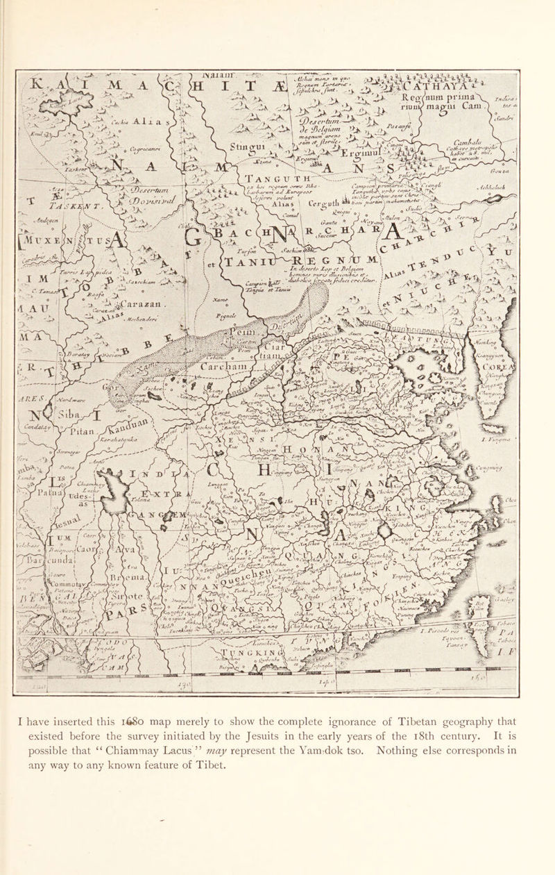 ^ -A. i _l H. S 3 ^ •' ' i ■ o 0 Lo^r'U’Mnr^ |^\I r X E tJfiS iNaiaiir k. , X •.. Xk/ 7-1.  “XT • A S r '■>•'-'■ • 1^ »C%» £ » <•«<' •< ^ *1^^' 1 --A J'X ‘ -tL Vi, V^v'JR.coYmim pruna'v cK 'iv ,4 vyA.AAA'-y. ■«4-■>»“  Stinorui '’^, ^ ^ ii lir J] i- p-iiu u 1.;V m ■ -■■-^- ^ '-.A '■ ■ *A N ._ L. _:un-'-^— ... ..>-v ptJu-^tVM Cani Camf>tiffJ tfsuvtr J.nt'tr^*p^ ^ (.^aiuin ^, mt/1 T A x G ir T ’■;^v:7 ,. I t’.f ^'■*< - \ \ ■'“f-^•<4.3 C ■ 1- ^ '^.h'Kfynt jfciuni . Alias ' CeriTutil ■u- TU.1 AAc O ; T ■;:) 44^^'arai!rau , $ - ^ ^i| LY« ■^■' i vy-*Ce-^V^v-va, >/-« F’4< S«&i^si4-uc 3,-J 1^4 ) \ ':¥'x ■' 5 ;r V: -;i' . ^ J '* ,2_ ^ ^ J>' -> A C .1 Ttirjitrt tet^X ANI » **.»Tf-’''• •, jE- o I -H ' /■ ^Am/jz-xT;jr3r'//n’aZ/’/</ (. t*iJ>^ti X^irUfutJt^-. i'/'kf ovv/A' ‘‘X^ irtf'o^tr futntzm jan^ Lh^-f- '••.^-'jk ^rtan\!TUift'‘i:>*^<f^^'' ‘ (Su^L'o ‘-AX iraoAi ® ^'*y>ifrr', A R/ A IC JVt'i •G ^XY XJ ^ In i’t Jie/fform *. ^ *V -v'ir' i,:>min^.f irur-w iftu.TtPffitruf f/•» t SkV'*^ '^2 - j:.LJ'^ i\^ r. j. .: /.*>..- :4'*- _ rf IS. tS T> H \ CAfT^t^n. 1 'Tatipii crvlu/ur-. : <rf- Imjuu ': *' ‘ M • t Si-' -- < .* Xant^ .i\ ..^ ;' 0 ■ - -H ^>b V ' ^ - Am .#'1 '.A-'*'; .- ^ y>. ^ ,^'V ^ 13- ^- fljK. b- 1a '’■’i A' 'A - ,-A Gam '5vXY“A'*/“ - o -(;; i E - V'- “j^ahai-uriAii /^ I ' f ^ ^' o J yiLr . \'^X1. 'AW s «^xx ^ jENx t r V ft u^uan^ ' 'ihXfin OL X /'I I lUfifcn^f ^ aY V'/,3-' ' (t I i'M.nt^f -'HVr^ 1? .I'K: r.„' .■■^N; A NiX. X. X'u.-i^ffn^z Cu'i-jnun^/ Tf!^- okn uS, ^xi- lA 'cun.,i^- ^ SA't/v'’- y “^i’i ,0 Kjnft-ia QJhin A/';1,N Gl jK..-r,cliJ t' )o AXnro^A^oTXx xai 1 y , ^ i A / n. i T //a n tjjfu..'a tr lO.**' V—v. - ~t {/, hi 0 aA/u.'B jT. r-'- t>?<y ^ ^ .• 'i/-i ‘iii’l' 9 i xhj^ni4-C^ ,^fr,17i7c::A •IV*’; f ’ I have inserted this 1680 map merely to show the complete ignorance of Tibetan geography th.at existed before the survey initiated by the Jesuits in the early years of the i8th century. It is possible that “ Chiammay Lacus ” may represent the Yamidok tso. Nothing else corresponds in any way to any known feature of Tibet.
