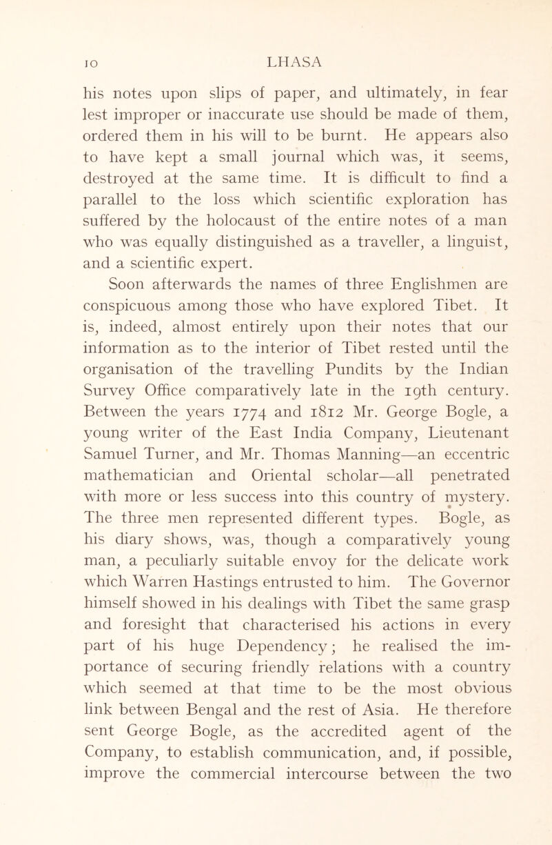 his notes upon slips of paper^ and ultimately, in fear lest improper or inaccurate use should be made of them, ordered them in his will to be burnt. He appears also to have kept a small journal which was, it seems, destroyed at the same time. It is difficult to find a parallel to the loss which scientific exploration has suffered by the holocaust of the entire notes of a man who was equally distinguished as a traveller, a linguist, and a scientific expert. Soon afterwards the names of three Englishmen are conspicuous among those who have explored Tibet. It is, indeed, almost entirely upon their notes that our information as to the interior of Tibet rested until the organisation of the travelling Pundits by the Indian Survey Office comparatively late in the 19th century. Between the years 1774 and 1812 Mr. George Bogle, a young writer of the East India Company, Lieutenant Samuel Turner, and Mr. Thomas Manning—an eccentric mathematician and Oriental scholar—all penetrated with more or less success into this country of mystery. The three men represented different types. Bogle, as his diary shows, was, though a comparatively young man, a peculiarly suitable envoy for the delicate work which Warren Hastings entrusted to him. The Governor himself showed in his dealings with Tibet the same grasp and foresight that characterised his actions in every part of his huge Dependency; he realised the im- portance of securing friendly relations with a country which seemed at that time to be the most obvious link between Bengal and the rest of Asia. He therefore sent George Bogle, as the accredited agent of the Company, to establish communication, and, if possible, improve the commercial intercourse between the two
