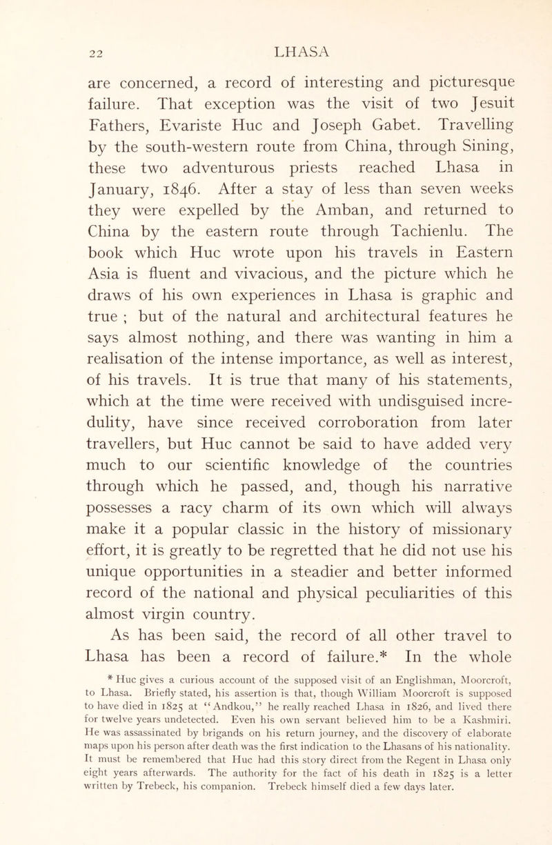 are concerned, a record of interesting and picturesque failure. That exception was the visit of two Jesuit Fathers, Evariste Hue and Joseph Gabet. Travelling by the south-western route from China, through Sining, these two adventurous priests reached Lhasa in January, 1846. After a stay of less than seven weeks they were expelled by the Amban, and returned to China by the eastern route through Tachienlu. The book which Hue wrote upon his travels in Eastern Asia is fluent and vivacious, and the picture which he draws of his own experiences in Lhasa is graphic and true ; but of the natural and architectural features he says almost nothing, and there was wanting in him a realisation of the intense importance, as well as interest, of his travels. It is true that many of his statements, which at the time were received with undisguised incre- dulity, have since received corroboration from later travellers, but Hue cannot be said to have added very much to our scientific knowledge of the countries through which he passed, and, though his narrative possesses a racy charm of its own which will always make it a popular classic in the history of missionary effort, it is greatly to be regretted that he did not use his unique opportunities in a steadier and better informed record of the national and physical peculiarities of this almost virgin country. As has been said, the record of all other travel to Lhasa has been a record of failure.* In the whole * PIuc gives a curious account of the supposed visit of an Englishman, Moorcroft, to Lhasa. Briefly stated, his assertion is that, though William Moorcroft is supposed to have died in 1825 at “ Andkou,” he really reached Lhasa in 1826, and lived there for twelve years undetected. Even his own servant believed him to be a Kashmiri. He was assassinated by brigands on his return journey, and the discovery of elaborate maps upon his person after death was the first indication to the Lhasans of his nationality. It must be remembered that Hue had this story direct from the Regent in Lhasa only eight years afterwards. The authority for the fact of his death in 1825 is a letter written by Trebeck, his companion. Trebeck himself died a few days later.