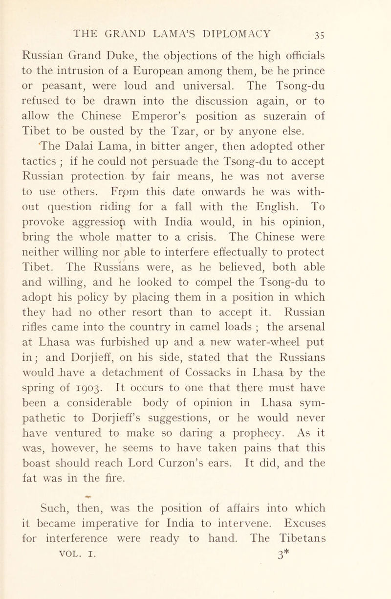 THE GRAND LAMA’S DIPLOMACY Russian Grand Duke^ the objections of the high officials to the intrusion of a European among them^ be he prince or peasant^ were loud and universal. The Tsong-du refused to be drawn into the discussion again, or to allow the Chinese Emperor’s position as suzerain of Tibet to be ousted by the Tzar, or by anyone else. 'The Dalai Lama, in bitter anger, then adopted other tactics ; if he could not persuade the Tsong-du to accept Russian protection by fair means, he was not averse to use others. Frpm this date onwards he was with- out question riding for a fall with the English. To provoke aggressiop with India would, in his opinion, bring the whole matter to a crisis. The Chinese were neither willing nor able to interfere effectually to protect Tibet. The Russians were, as he believed, both able and willing, and he looked to compel the Tsong-du to adopt his policy by placing them in a position in which they had no other resort than to accept it. Russian rifles came into the country in camel loads ; the arsenal at Lhasa was furbished up and a new water-wheel put in; and Dorjieff, on his side, stated that the Russians would ffiave a detachment of Cossacks in Lhasa by the spring of 1903. It occurs to one that there must have been a considerable body of opinion in Lhasa sym- pathetic to Dorjieff’s suggestions, or he would never have ventured to make so daring a prophecy. As it was, however, he seems to have taken pains that this boast should reach Lord Curzon’s ears. It did, and the fat was in the fire. Such, then, was the position of affairs into which it became imperative for India to intervene. Excuses for interference were ready to hand. The Tibetans