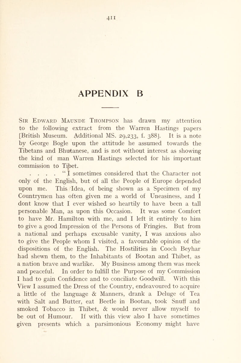 Sir Edward Maunde Thompson has drawn my attention to the following extract from the Warren Hastings papers [British Museum. Additional MS. 29,233, f. 388J. It is a note by George Bogle upon the attitude he assumed towards the Tibetans and Bhutanese, and is not without interest as showing the kind of man Warren Hastings selected for his important commission to Tibet. V “ i sometimes considered that the Character not only of the English, but of all the People of Europe depended upon me. This 'Idea, of being shown as a Specimen of my Countrymen has often given me a world of Uneasiness, and I dont know that I ever wished so heartily to have been a tall personable Man, as upon this Occasion. It was some Comfort to have Mr. Hamilton with me, and I left it entirely to him to give a good Impression of the Persons of Fringies. But from a national and perhaps excusable vanity, I was anxious also to give the People whom I visited, a favourable opinion of the dispositions of the English. The Hostilities in Cooch Beyhar had shewn them, to the Inhabitants of Bootan and Thibet, as a nation brave and warlike. My Business among them was meek and peaceful. In order to fulfill the Purpose of my Commission I had to gain Confidence and to conciliate Goodwill. With this View I assumed the Dress of the Country, endeavoured to acquire a little of the language & Manners, drank a Deluge of Tea with Salt and Butter, eat Beetle in Bootan, took Snuff and smoked Tobacco in Thibet, & would never allow myself to be out of Humour. If with this view also I have sometimes given presents which a parsimonious Economy might have